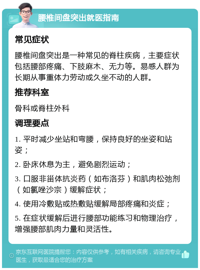 腰椎间盘突出就医指南 常见症状 腰椎间盘突出是一种常见的脊柱疾病，主要症状包括腰部疼痛、下肢麻木、无力等。易感人群为长期从事重体力劳动或久坐不动的人群。 推荐科室 骨科或脊柱外科 调理要点 1. 平时减少坐站和弯腰，保持良好的坐姿和站姿； 2. 卧床休息为主，避免剧烈运动； 3. 口服非甾体抗炎药（如布洛芬）和肌肉松弛剂（如氯唑沙宗）缓解症状； 4. 使用冷敷贴或热敷贴缓解局部疼痛和炎症； 5. 在症状缓解后进行腰部功能练习和物理治疗，增强腰部肌肉力量和灵活性。