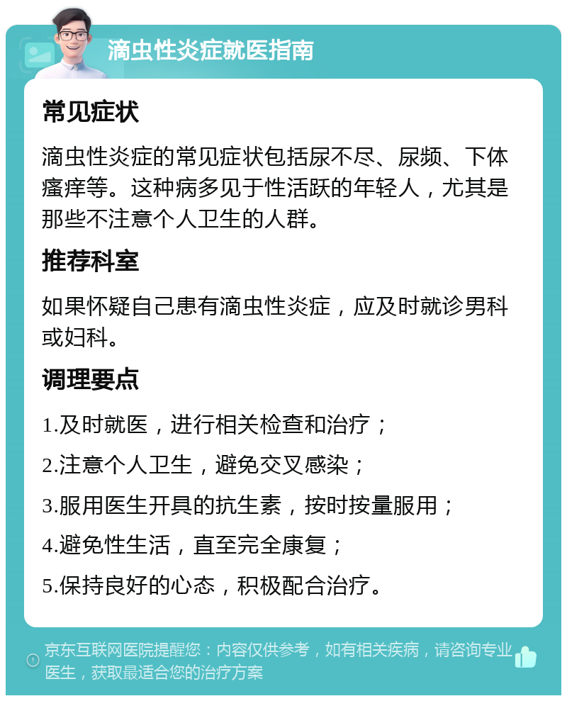 滴虫性炎症就医指南 常见症状 滴虫性炎症的常见症状包括尿不尽、尿频、下体瘙痒等。这种病多见于性活跃的年轻人，尤其是那些不注意个人卫生的人群。 推荐科室 如果怀疑自己患有滴虫性炎症，应及时就诊男科或妇科。 调理要点 1.及时就医，进行相关检查和治疗； 2.注意个人卫生，避免交叉感染； 3.服用医生开具的抗生素，按时按量服用； 4.避免性生活，直至完全康复； 5.保持良好的心态，积极配合治疗。