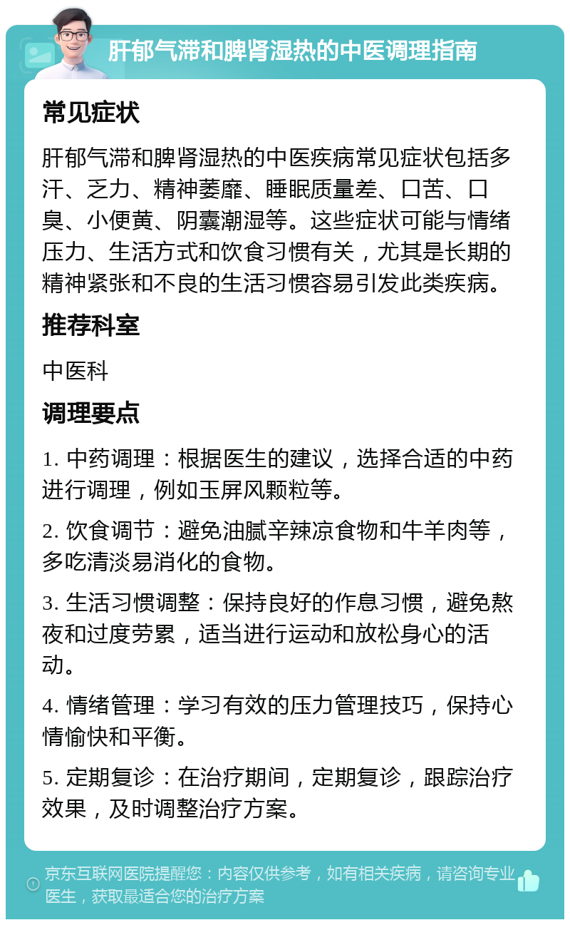 肝郁气滞和脾肾湿热的中医调理指南 常见症状 肝郁气滞和脾肾湿热的中医疾病常见症状包括多汗、乏力、精神萎靡、睡眠质量差、口苦、口臭、小便黄、阴囊潮湿等。这些症状可能与情绪压力、生活方式和饮食习惯有关，尤其是长期的精神紧张和不良的生活习惯容易引发此类疾病。 推荐科室 中医科 调理要点 1. 中药调理：根据医生的建议，选择合适的中药进行调理，例如玉屏风颗粒等。 2. 饮食调节：避免油腻辛辣凉食物和牛羊肉等，多吃清淡易消化的食物。 3. 生活习惯调整：保持良好的作息习惯，避免熬夜和过度劳累，适当进行运动和放松身心的活动。 4. 情绪管理：学习有效的压力管理技巧，保持心情愉快和平衡。 5. 定期复诊：在治疗期间，定期复诊，跟踪治疗效果，及时调整治疗方案。