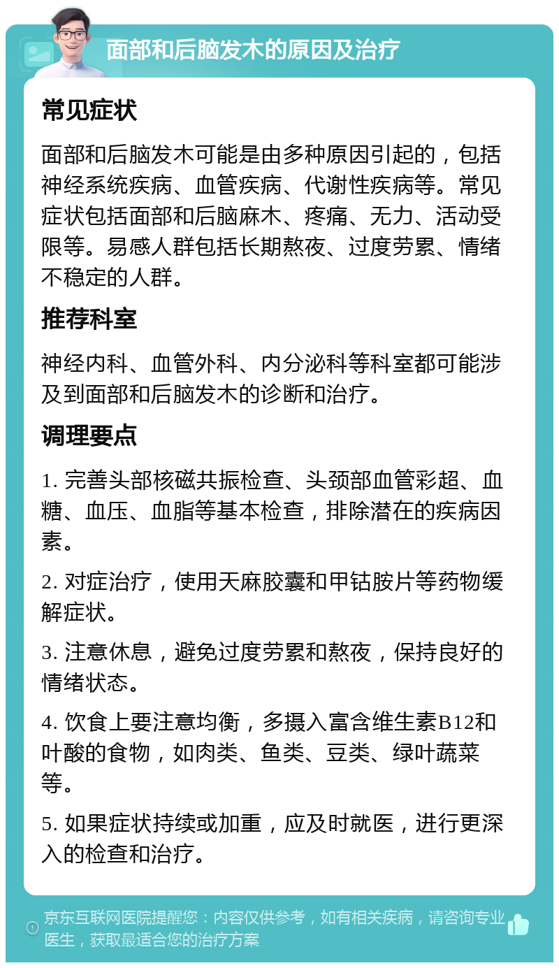 面部和后脑发木的原因及治疗 常见症状 面部和后脑发木可能是由多种原因引起的，包括神经系统疾病、血管疾病、代谢性疾病等。常见症状包括面部和后脑麻木、疼痛、无力、活动受限等。易感人群包括长期熬夜、过度劳累、情绪不稳定的人群。 推荐科室 神经内科、血管外科、内分泌科等科室都可能涉及到面部和后脑发木的诊断和治疗。 调理要点 1. 完善头部核磁共振检查、头颈部血管彩超、血糖、血压、血脂等基本检查，排除潜在的疾病因素。 2. 对症治疗，使用天麻胶囊和甲钴胺片等药物缓解症状。 3. 注意休息，避免过度劳累和熬夜，保持良好的情绪状态。 4. 饮食上要注意均衡，多摄入富含维生素B12和叶酸的食物，如肉类、鱼类、豆类、绿叶蔬菜等。 5. 如果症状持续或加重，应及时就医，进行更深入的检查和治疗。