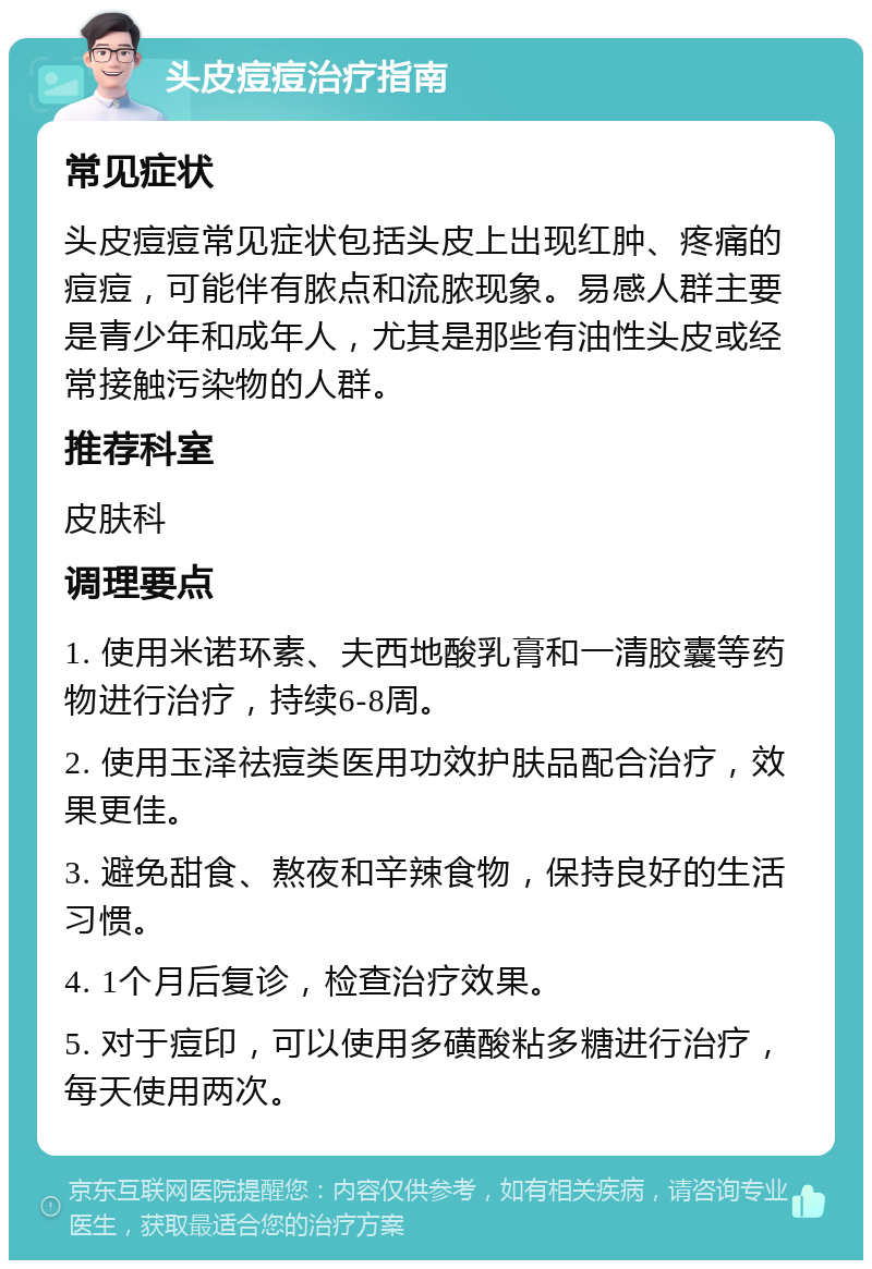 头皮痘痘治疗指南 常见症状 头皮痘痘常见症状包括头皮上出现红肿、疼痛的痘痘，可能伴有脓点和流脓现象。易感人群主要是青少年和成年人，尤其是那些有油性头皮或经常接触污染物的人群。 推荐科室 皮肤科 调理要点 1. 使用米诺环素、夫西地酸乳膏和一清胶囊等药物进行治疗，持续6-8周。 2. 使用玉泽祛痘类医用功效护肤品配合治疗，效果更佳。 3. 避免甜食、熬夜和辛辣食物，保持良好的生活习惯。 4. 1个月后复诊，检查治疗效果。 5. 对于痘印，可以使用多磺酸粘多糖进行治疗，每天使用两次。