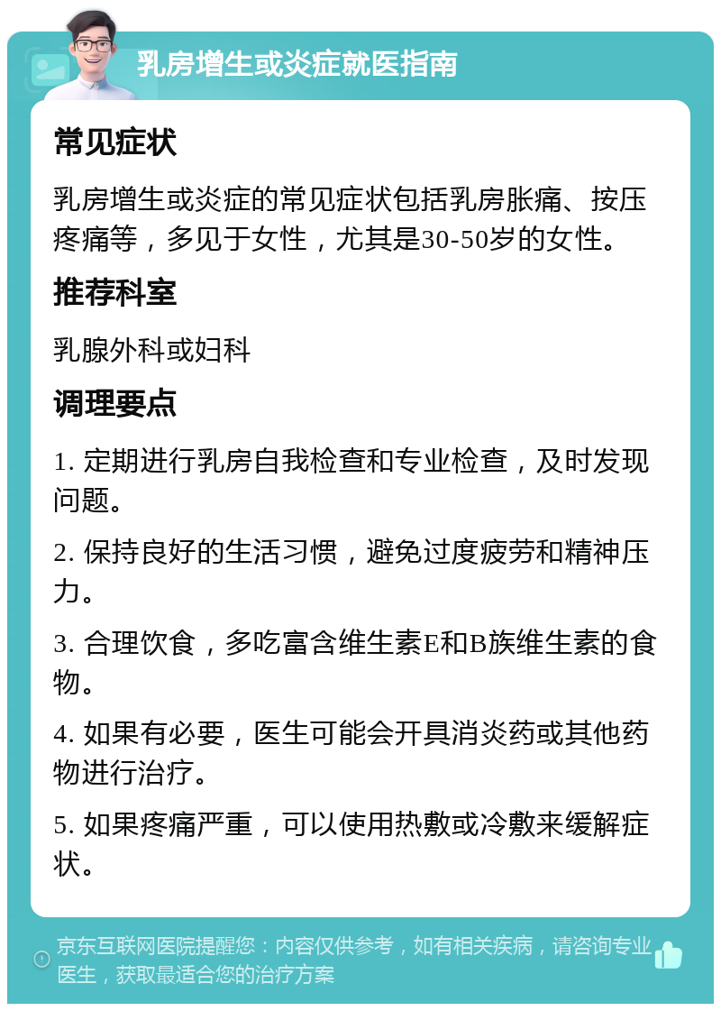 乳房增生或炎症就医指南 常见症状 乳房增生或炎症的常见症状包括乳房胀痛、按压疼痛等，多见于女性，尤其是30-50岁的女性。 推荐科室 乳腺外科或妇科 调理要点 1. 定期进行乳房自我检查和专业检查，及时发现问题。 2. 保持良好的生活习惯，避免过度疲劳和精神压力。 3. 合理饮食，多吃富含维生素E和B族维生素的食物。 4. 如果有必要，医生可能会开具消炎药或其他药物进行治疗。 5. 如果疼痛严重，可以使用热敷或冷敷来缓解症状。