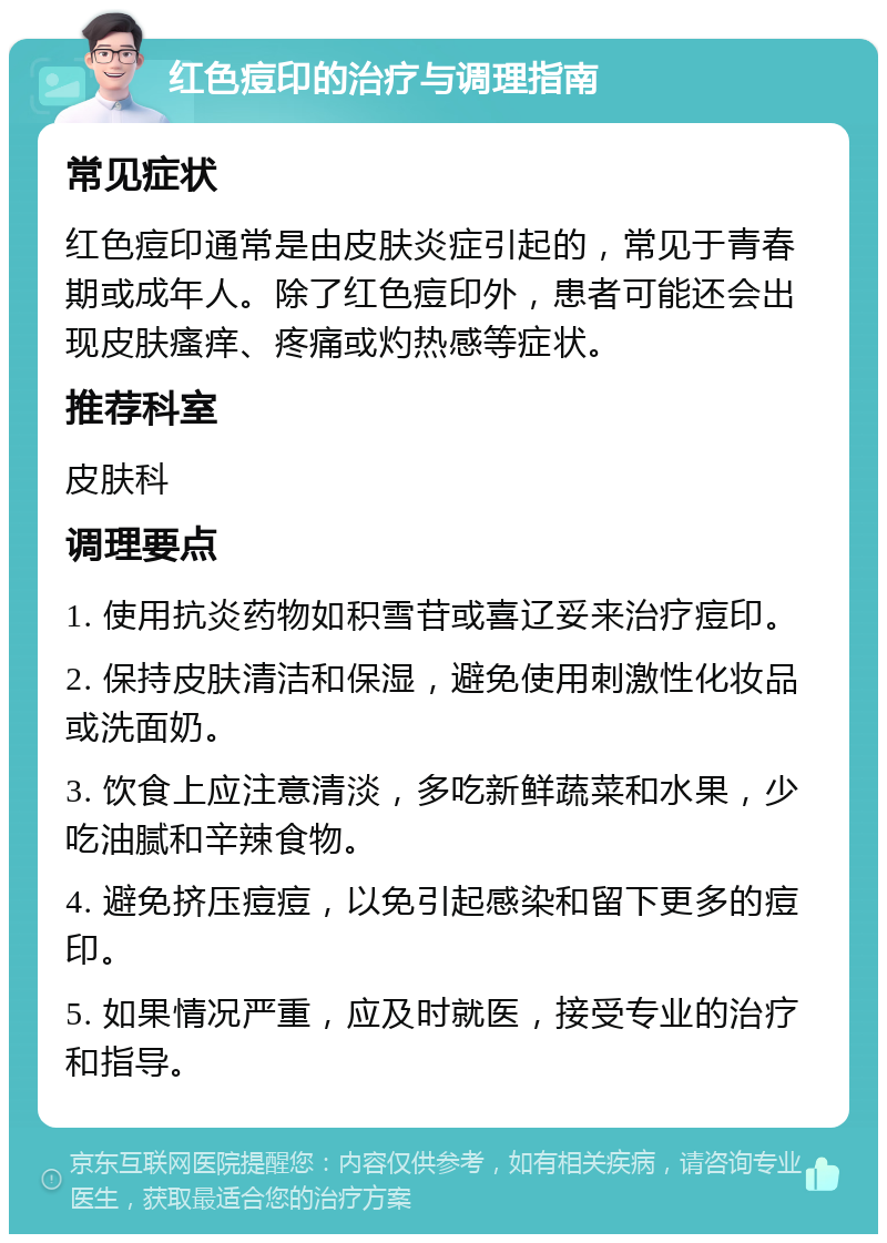 红色痘印的治疗与调理指南 常见症状 红色痘印通常是由皮肤炎症引起的，常见于青春期或成年人。除了红色痘印外，患者可能还会出现皮肤瘙痒、疼痛或灼热感等症状。 推荐科室 皮肤科 调理要点 1. 使用抗炎药物如积雪苷或喜辽妥来治疗痘印。 2. 保持皮肤清洁和保湿，避免使用刺激性化妆品或洗面奶。 3. 饮食上应注意清淡，多吃新鲜蔬菜和水果，少吃油腻和辛辣食物。 4. 避免挤压痘痘，以免引起感染和留下更多的痘印。 5. 如果情况严重，应及时就医，接受专业的治疗和指导。