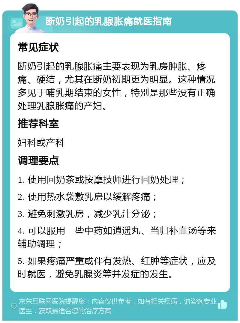 断奶引起的乳腺胀痛就医指南 常见症状 断奶引起的乳腺胀痛主要表现为乳房肿胀、疼痛、硬结，尤其在断奶初期更为明显。这种情况多见于哺乳期结束的女性，特别是那些没有正确处理乳腺胀痛的产妇。 推荐科室 妇科或产科 调理要点 1. 使用回奶茶或按摩技师进行回奶处理； 2. 使用热水袋敷乳房以缓解疼痛； 3. 避免刺激乳房，减少乳汁分泌； 4. 可以服用一些中药如逍遥丸、当归补血汤等来辅助调理； 5. 如果疼痛严重或伴有发热、红肿等症状，应及时就医，避免乳腺炎等并发症的发生。