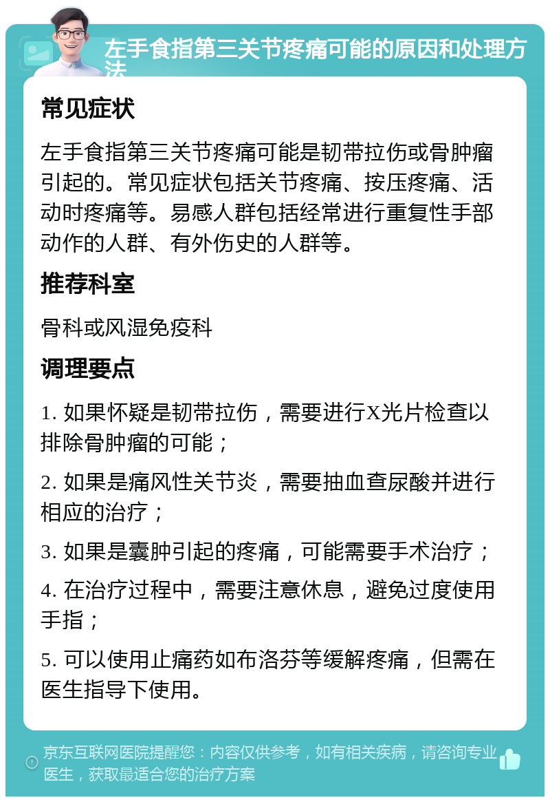 左手食指第三关节疼痛可能的原因和处理方法 常见症状 左手食指第三关节疼痛可能是韧带拉伤或骨肿瘤引起的。常见症状包括关节疼痛、按压疼痛、活动时疼痛等。易感人群包括经常进行重复性手部动作的人群、有外伤史的人群等。 推荐科室 骨科或风湿免疫科 调理要点 1. 如果怀疑是韧带拉伤，需要进行X光片检查以排除骨肿瘤的可能； 2. 如果是痛风性关节炎，需要抽血查尿酸并进行相应的治疗； 3. 如果是囊肿引起的疼痛，可能需要手术治疗； 4. 在治疗过程中，需要注意休息，避免过度使用手指； 5. 可以使用止痛药如布洛芬等缓解疼痛，但需在医生指导下使用。