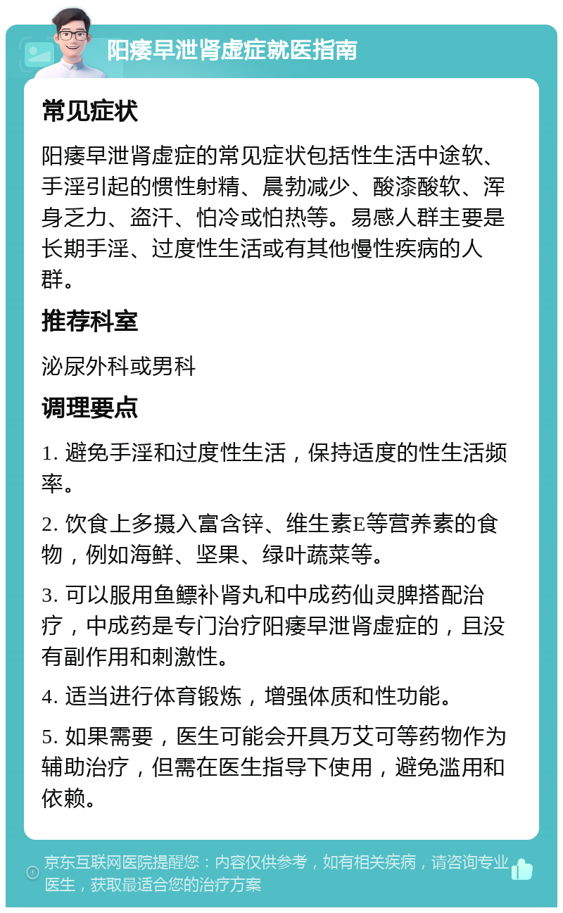 阳痿早泄肾虚症就医指南 常见症状 阳痿早泄肾虚症的常见症状包括性生活中途软、手淫引起的惯性射精、晨勃减少、酸漆酸软、浑身乏力、盗汗、怕冷或怕热等。易感人群主要是长期手淫、过度性生活或有其他慢性疾病的人群。 推荐科室 泌尿外科或男科 调理要点 1. 避免手淫和过度性生活，保持适度的性生活频率。 2. 饮食上多摄入富含锌、维生素E等营养素的食物，例如海鲜、坚果、绿叶蔬菜等。 3. 可以服用鱼鳔补肾丸和中成药仙灵脾搭配治疗，中成药是专门治疗阳痿早泄肾虚症的，且没有副作用和刺激性。 4. 适当进行体育锻炼，增强体质和性功能。 5. 如果需要，医生可能会开具万艾可等药物作为辅助治疗，但需在医生指导下使用，避免滥用和依赖。