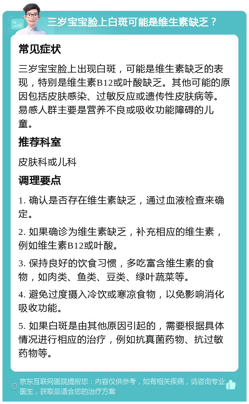 三岁宝宝脸上白斑可能是维生素缺乏？ 常见症状 三岁宝宝脸上出现白斑，可能是维生素缺乏的表现，特别是维生素B12或叶酸缺乏。其他可能的原因包括皮肤感染、过敏反应或遗传性皮肤病等。易感人群主要是营养不良或吸收功能障碍的儿童。 推荐科室 皮肤科或儿科 调理要点 1. 确认是否存在维生素缺乏，通过血液检查来确定。 2. 如果确诊为维生素缺乏，补充相应的维生素，例如维生素B12或叶酸。 3. 保持良好的饮食习惯，多吃富含维生素的食物，如肉类、鱼类、豆类、绿叶蔬菜等。 4. 避免过度摄入冷饮或寒凉食物，以免影响消化吸收功能。 5. 如果白斑是由其他原因引起的，需要根据具体情况进行相应的治疗，例如抗真菌药物、抗过敏药物等。