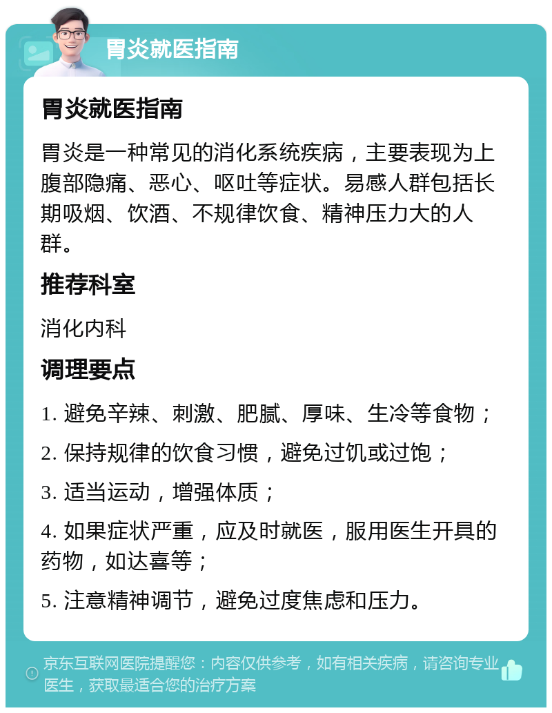 胃炎就医指南 胃炎就医指南 胃炎是一种常见的消化系统疾病，主要表现为上腹部隐痛、恶心、呕吐等症状。易感人群包括长期吸烟、饮酒、不规律饮食、精神压力大的人群。 推荐科室 消化内科 调理要点 1. 避免辛辣、刺激、肥腻、厚味、生冷等食物； 2. 保持规律的饮食习惯，避免过饥或过饱； 3. 适当运动，增强体质； 4. 如果症状严重，应及时就医，服用医生开具的药物，如达喜等； 5. 注意精神调节，避免过度焦虑和压力。