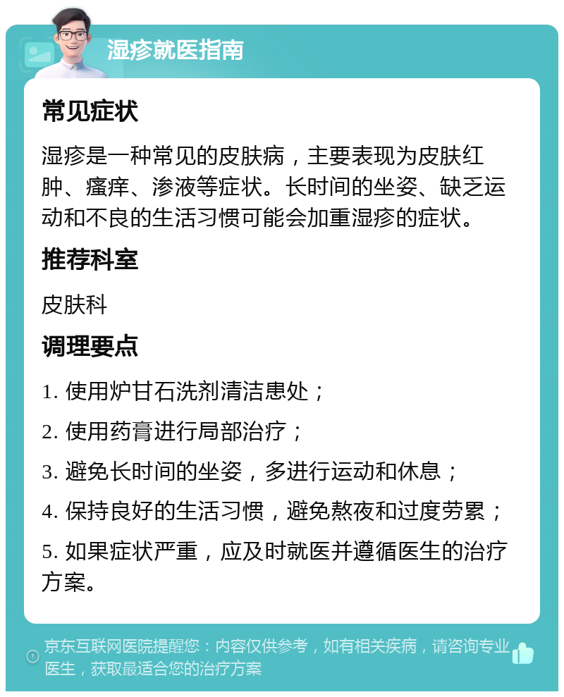 湿疹就医指南 常见症状 湿疹是一种常见的皮肤病，主要表现为皮肤红肿、瘙痒、渗液等症状。长时间的坐姿、缺乏运动和不良的生活习惯可能会加重湿疹的症状。 推荐科室 皮肤科 调理要点 1. 使用炉甘石洗剂清洁患处； 2. 使用药膏进行局部治疗； 3. 避免长时间的坐姿，多进行运动和休息； 4. 保持良好的生活习惯，避免熬夜和过度劳累； 5. 如果症状严重，应及时就医并遵循医生的治疗方案。