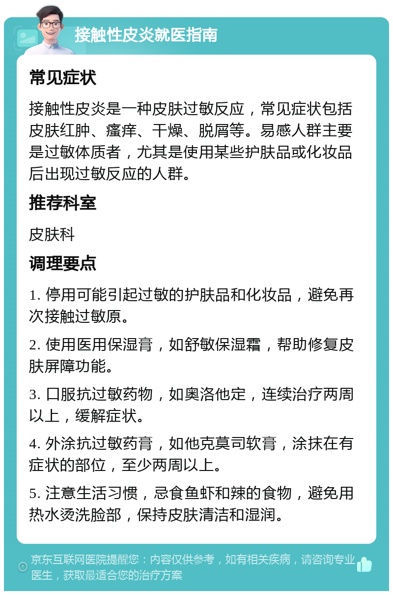 接触性皮炎就医指南 常见症状 接触性皮炎是一种皮肤过敏反应，常见症状包括皮肤红肿、瘙痒、干燥、脱屑等。易感人群主要是过敏体质者，尤其是使用某些护肤品或化妆品后出现过敏反应的人群。 推荐科室 皮肤科 调理要点 1. 停用可能引起过敏的护肤品和化妆品，避免再次接触过敏原。 2. 使用医用保湿膏，如舒敏保湿霜，帮助修复皮肤屏障功能。 3. 口服抗过敏药物，如奥洛他定，连续治疗两周以上，缓解症状。 4. 外涂抗过敏药膏，如他克莫司软膏，涂抹在有症状的部位，至少两周以上。 5. 注意生活习惯，忌食鱼虾和辣的食物，避免用热水烫洗脸部，保持皮肤清洁和湿润。