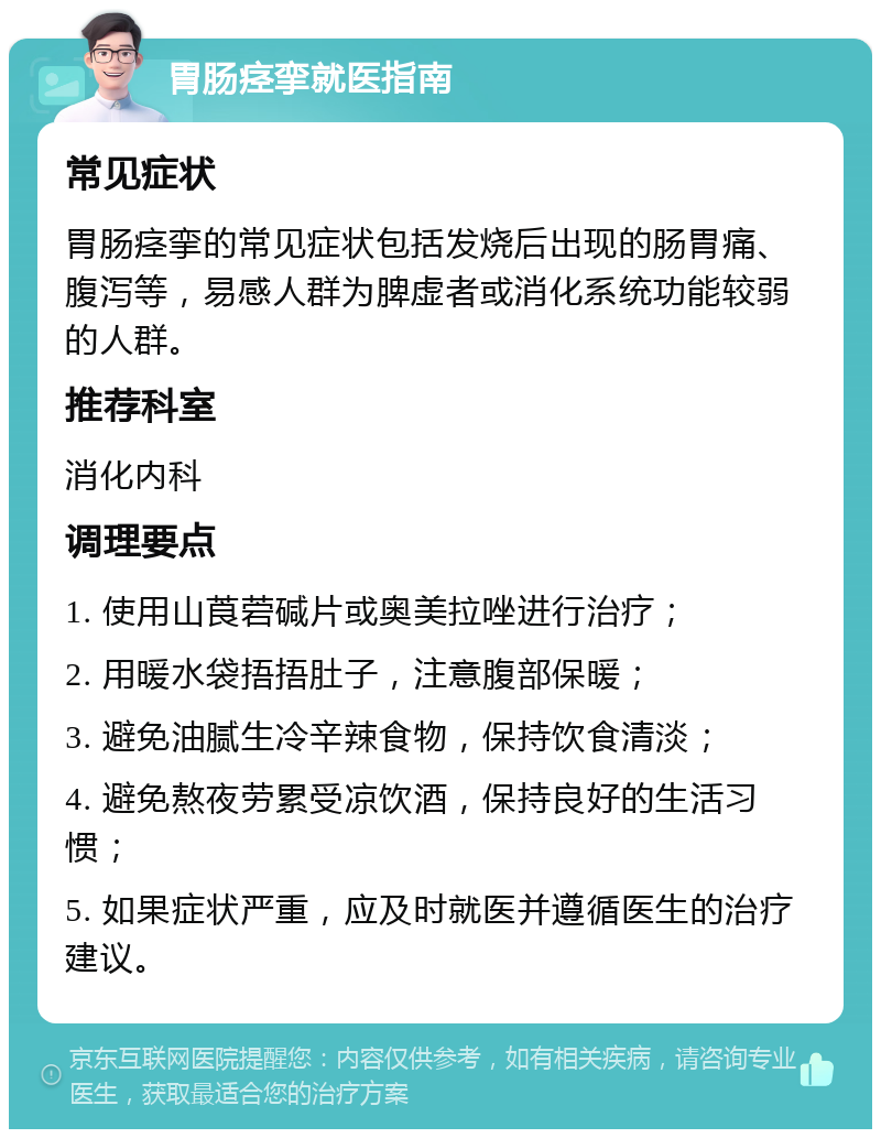 胃肠痉挛就医指南 常见症状 胃肠痉挛的常见症状包括发烧后出现的肠胃痛、腹泻等，易感人群为脾虚者或消化系统功能较弱的人群。 推荐科室 消化内科 调理要点 1. 使用山莨菪碱片或奥美拉唑进行治疗； 2. 用暖水袋捂捂肚子，注意腹部保暖； 3. 避免油腻生冷辛辣食物，保持饮食清淡； 4. 避免熬夜劳累受凉饮酒，保持良好的生活习惯； 5. 如果症状严重，应及时就医并遵循医生的治疗建议。