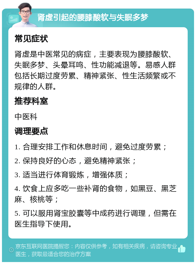 肾虚引起的腰膝酸软与失眠多梦 常见症状 肾虚是中医常见的病症，主要表现为腰膝酸软、失眠多梦、头晕耳鸣、性功能减退等。易感人群包括长期过度劳累、精神紧张、性生活频繁或不规律的人群。 推荐科室 中医科 调理要点 1. 合理安排工作和休息时间，避免过度劳累； 2. 保持良好的心态，避免精神紧张； 3. 适当进行体育锻炼，增强体质； 4. 饮食上应多吃一些补肾的食物，如黑豆、黑芝麻、核桃等； 5. 可以服用肾宝胶囊等中成药进行调理，但需在医生指导下使用。