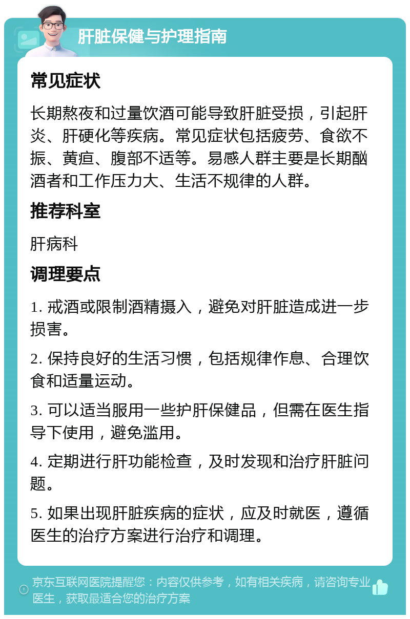 肝脏保健与护理指南 常见症状 长期熬夜和过量饮酒可能导致肝脏受损，引起肝炎、肝硬化等疾病。常见症状包括疲劳、食欲不振、黄疸、腹部不适等。易感人群主要是长期酗酒者和工作压力大、生活不规律的人群。 推荐科室 肝病科 调理要点 1. 戒酒或限制酒精摄入，避免对肝脏造成进一步损害。 2. 保持良好的生活习惯，包括规律作息、合理饮食和适量运动。 3. 可以适当服用一些护肝保健品，但需在医生指导下使用，避免滥用。 4. 定期进行肝功能检查，及时发现和治疗肝脏问题。 5. 如果出现肝脏疾病的症状，应及时就医，遵循医生的治疗方案进行治疗和调理。