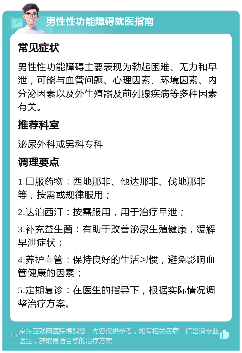 男性性功能障碍就医指南 常见症状 男性性功能障碍主要表现为勃起困难、无力和早泄，可能与血管问题、心理因素、环境因素、内分泌因素以及外生殖器及前列腺疾病等多种因素有关。 推荐科室 泌尿外科或男科专科 调理要点 1.口服药物：西地那非、他达那非、伐地那非等，按需或规律服用； 2.达泊西汀：按需服用，用于治疗早泄； 3.补充益生菌：有助于改善泌尿生殖健康，缓解早泄症状； 4.养护血管：保持良好的生活习惯，避免影响血管健康的因素； 5.定期复诊：在医生的指导下，根据实际情况调整治疗方案。