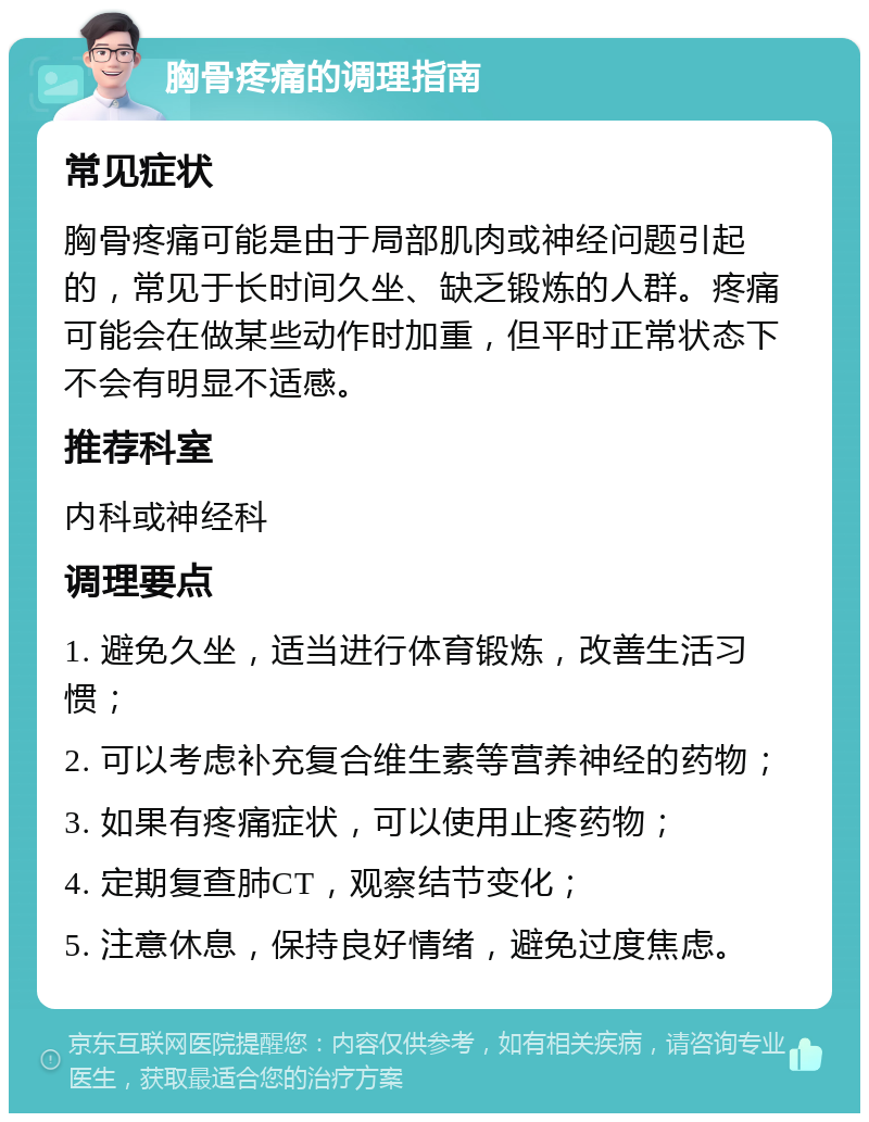 胸骨疼痛的调理指南 常见症状 胸骨疼痛可能是由于局部肌肉或神经问题引起的，常见于长时间久坐、缺乏锻炼的人群。疼痛可能会在做某些动作时加重，但平时正常状态下不会有明显不适感。 推荐科室 内科或神经科 调理要点 1. 避免久坐，适当进行体育锻炼，改善生活习惯； 2. 可以考虑补充复合维生素等营养神经的药物； 3. 如果有疼痛症状，可以使用止疼药物； 4. 定期复查肺CT，观察结节变化； 5. 注意休息，保持良好情绪，避免过度焦虑。