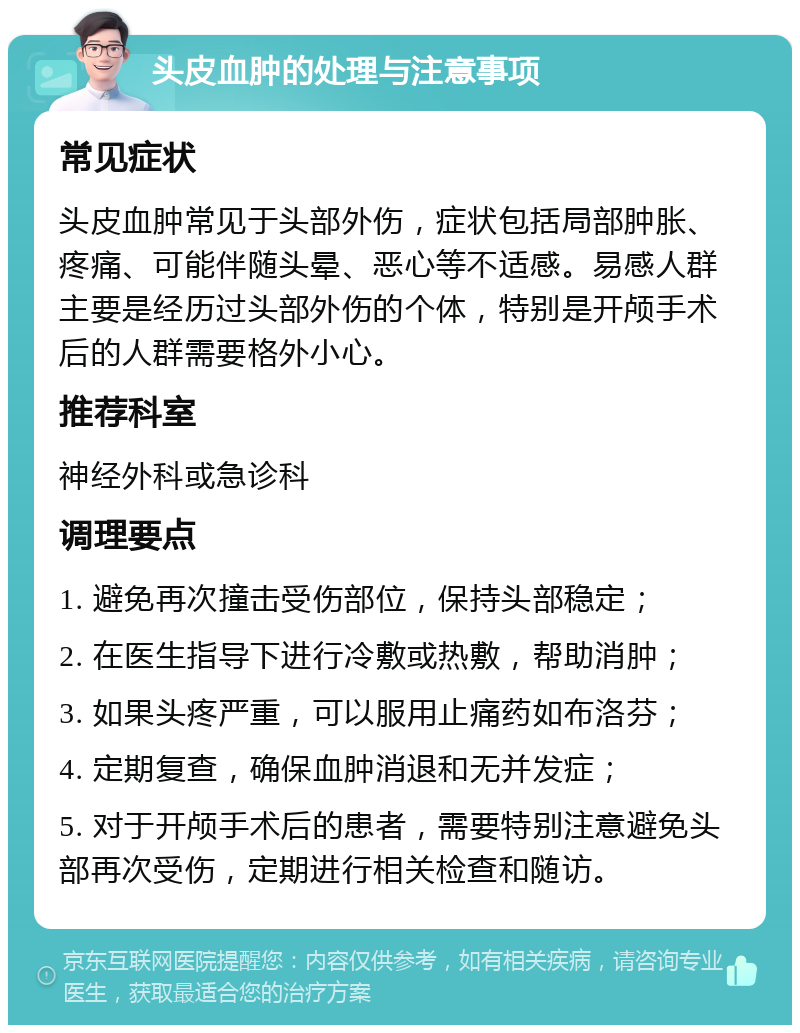 头皮血肿的处理与注意事项 常见症状 头皮血肿常见于头部外伤，症状包括局部肿胀、疼痛、可能伴随头晕、恶心等不适感。易感人群主要是经历过头部外伤的个体，特别是开颅手术后的人群需要格外小心。 推荐科室 神经外科或急诊科 调理要点 1. 避免再次撞击受伤部位，保持头部稳定； 2. 在医生指导下进行冷敷或热敷，帮助消肿； 3. 如果头疼严重，可以服用止痛药如布洛芬； 4. 定期复查，确保血肿消退和无并发症； 5. 对于开颅手术后的患者，需要特别注意避免头部再次受伤，定期进行相关检查和随访。