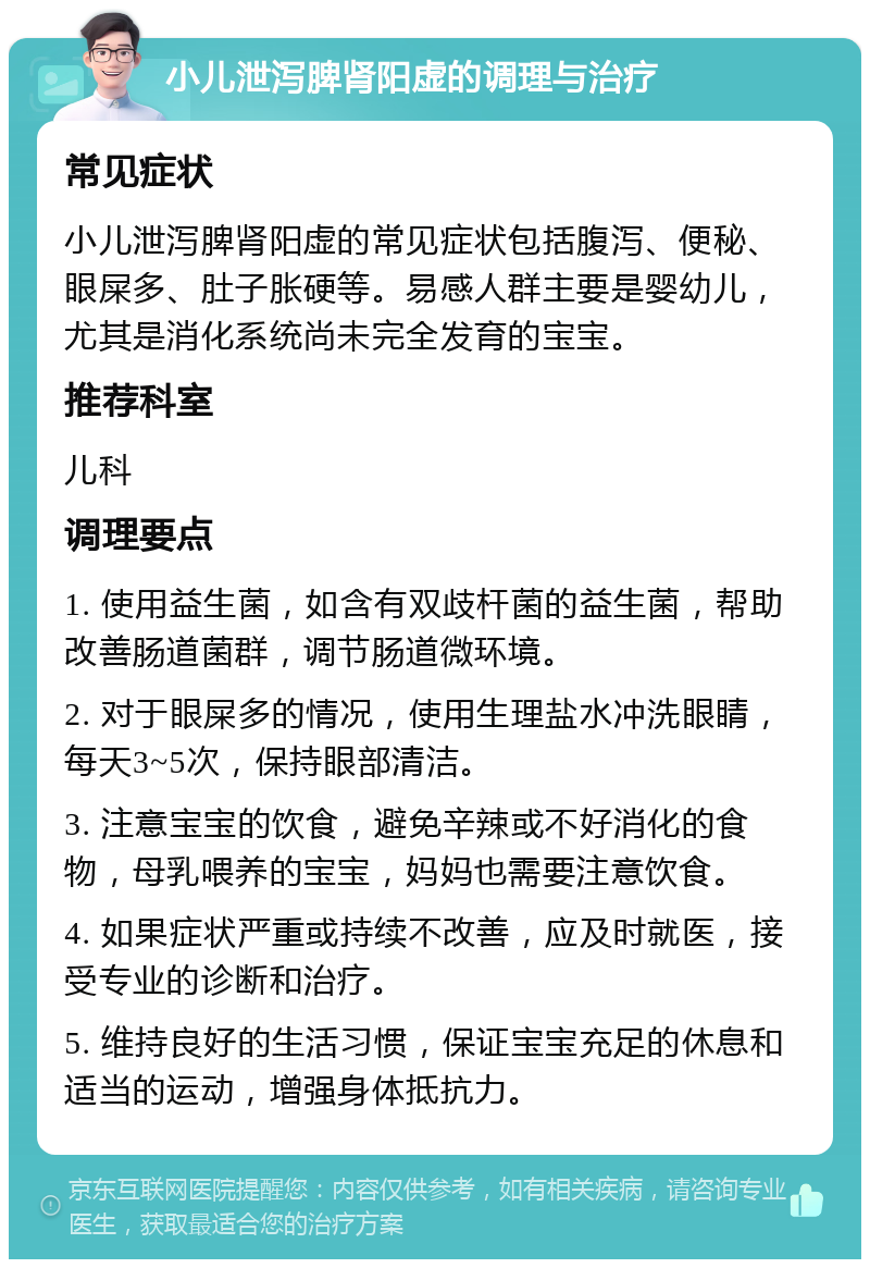 小儿泄泻脾肾阳虚的调理与治疗 常见症状 小儿泄泻脾肾阳虚的常见症状包括腹泻、便秘、眼屎多、肚子胀硬等。易感人群主要是婴幼儿，尤其是消化系统尚未完全发育的宝宝。 推荐科室 儿科 调理要点 1. 使用益生菌，如含有双歧杆菌的益生菌，帮助改善肠道菌群，调节肠道微环境。 2. 对于眼屎多的情况，使用生理盐水冲洗眼睛，每天3~5次，保持眼部清洁。 3. 注意宝宝的饮食，避免辛辣或不好消化的食物，母乳喂养的宝宝，妈妈也需要注意饮食。 4. 如果症状严重或持续不改善，应及时就医，接受专业的诊断和治疗。 5. 维持良好的生活习惯，保证宝宝充足的休息和适当的运动，增强身体抵抗力。