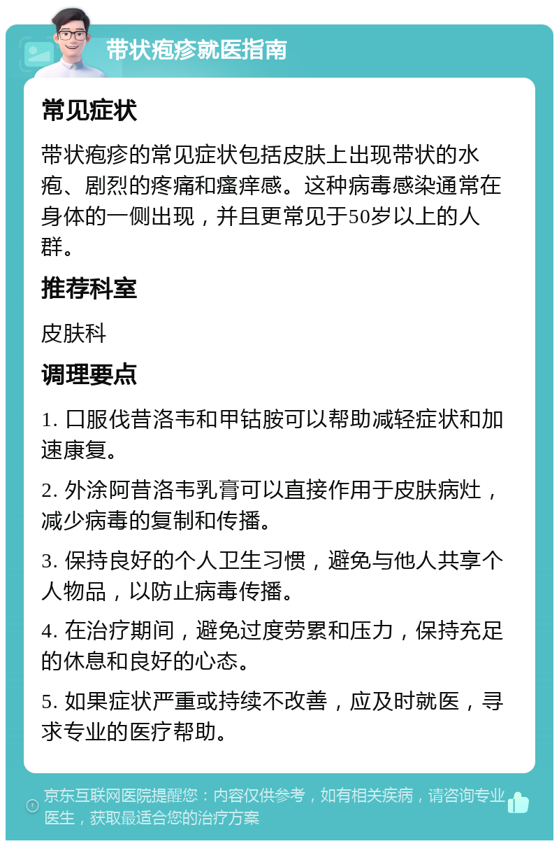 带状疱疹就医指南 常见症状 带状疱疹的常见症状包括皮肤上出现带状的水疱、剧烈的疼痛和瘙痒感。这种病毒感染通常在身体的一侧出现，并且更常见于50岁以上的人群。 推荐科室 皮肤科 调理要点 1. 口服伐昔洛韦和甲钴胺可以帮助减轻症状和加速康复。 2. 外涂阿昔洛韦乳膏可以直接作用于皮肤病灶，减少病毒的复制和传播。 3. 保持良好的个人卫生习惯，避免与他人共享个人物品，以防止病毒传播。 4. 在治疗期间，避免过度劳累和压力，保持充足的休息和良好的心态。 5. 如果症状严重或持续不改善，应及时就医，寻求专业的医疗帮助。