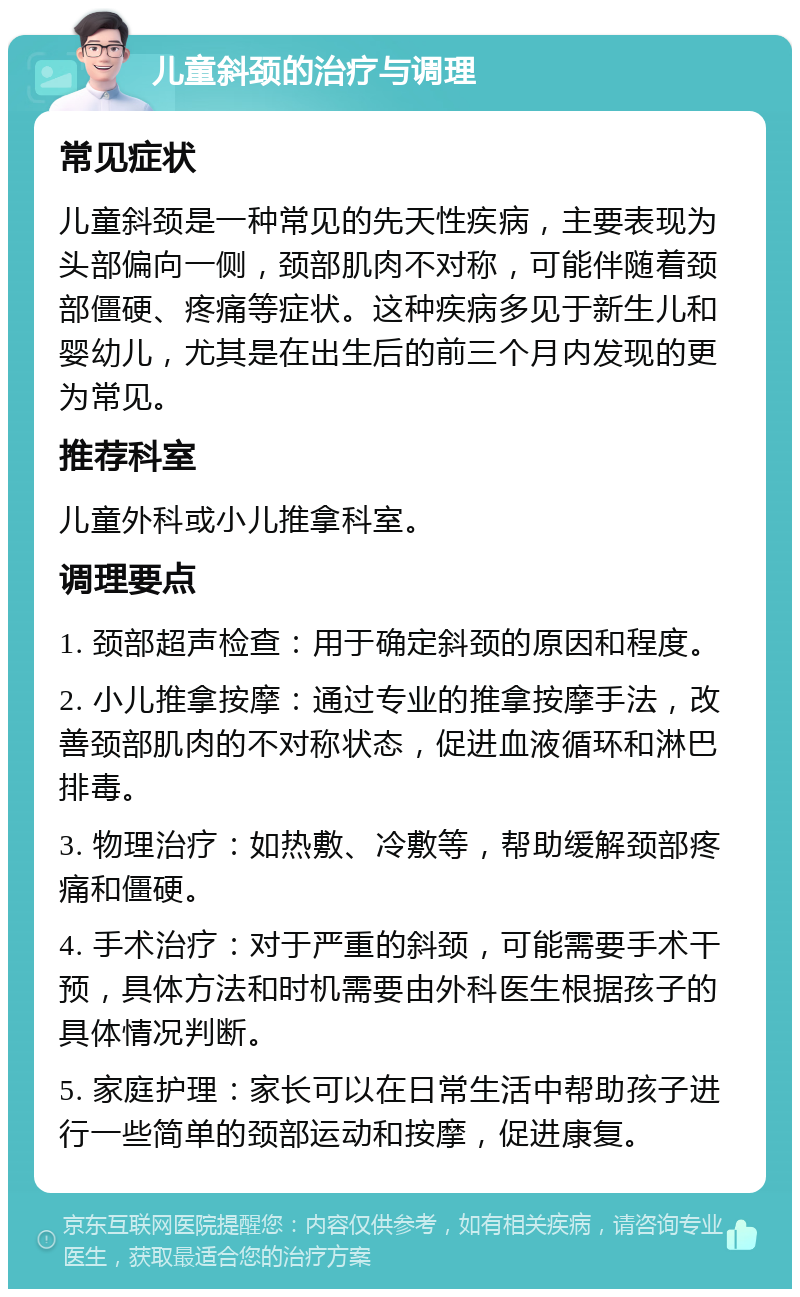 儿童斜颈的治疗与调理 常见症状 儿童斜颈是一种常见的先天性疾病，主要表现为头部偏向一侧，颈部肌肉不对称，可能伴随着颈部僵硬、疼痛等症状。这种疾病多见于新生儿和婴幼儿，尤其是在出生后的前三个月内发现的更为常见。 推荐科室 儿童外科或小儿推拿科室。 调理要点 1. 颈部超声检查：用于确定斜颈的原因和程度。 2. 小儿推拿按摩：通过专业的推拿按摩手法，改善颈部肌肉的不对称状态，促进血液循环和淋巴排毒。 3. 物理治疗：如热敷、冷敷等，帮助缓解颈部疼痛和僵硬。 4. 手术治疗：对于严重的斜颈，可能需要手术干预，具体方法和时机需要由外科医生根据孩子的具体情况判断。 5. 家庭护理：家长可以在日常生活中帮助孩子进行一些简单的颈部运动和按摩，促进康复。