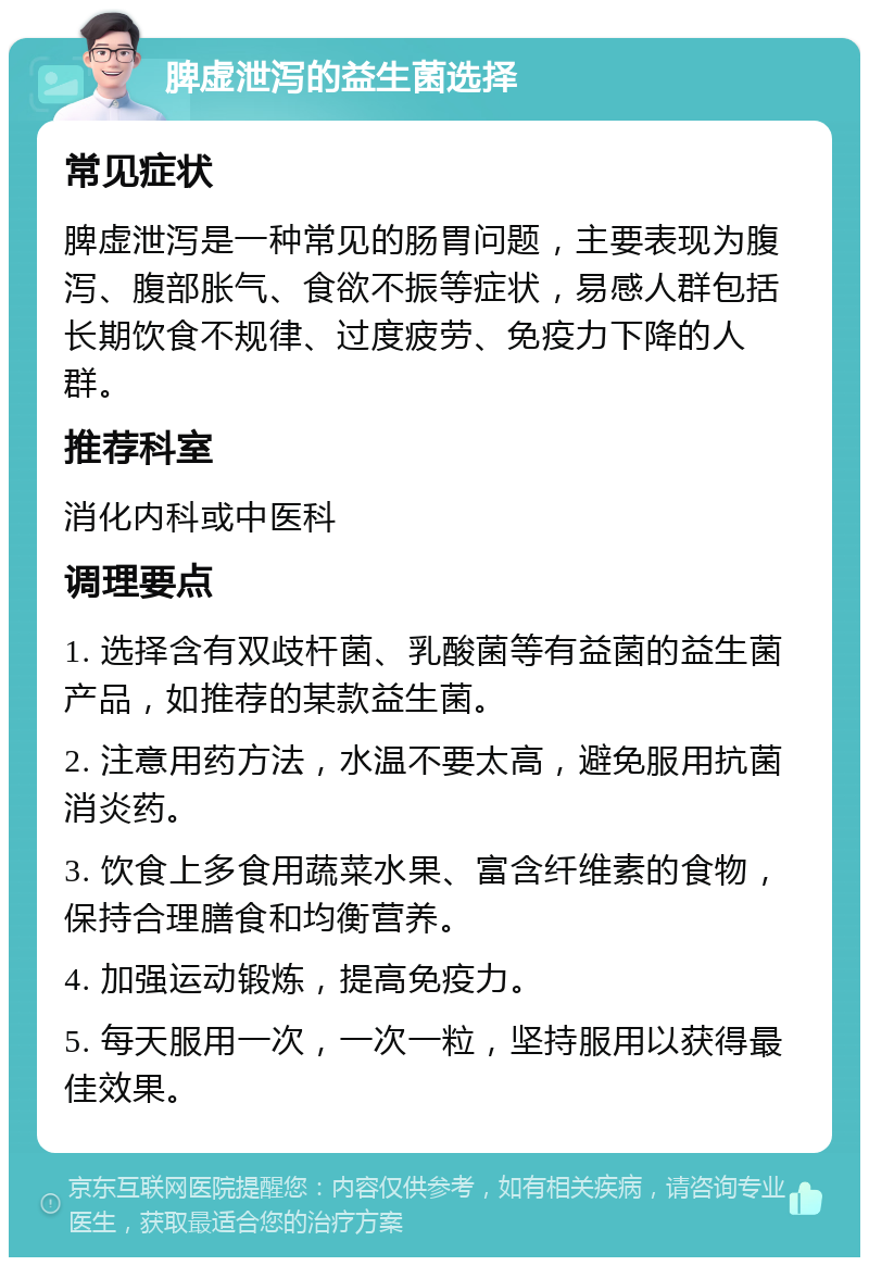 脾虚泄泻的益生菌选择 常见症状 脾虚泄泻是一种常见的肠胃问题，主要表现为腹泻、腹部胀气、食欲不振等症状，易感人群包括长期饮食不规律、过度疲劳、免疫力下降的人群。 推荐科室 消化内科或中医科 调理要点 1. 选择含有双歧杆菌、乳酸菌等有益菌的益生菌产品，如推荐的某款益生菌。 2. 注意用药方法，水温不要太高，避免服用抗菌消炎药。 3. 饮食上多食用蔬菜水果、富含纤维素的食物，保持合理膳食和均衡营养。 4. 加强运动锻炼，提高免疫力。 5. 每天服用一次，一次一粒，坚持服用以获得最佳效果。