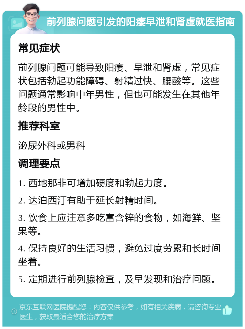 前列腺问题引发的阳痿早泄和肾虚就医指南 常见症状 前列腺问题可能导致阳痿、早泄和肾虚，常见症状包括勃起功能障碍、射精过快、腰酸等。这些问题通常影响中年男性，但也可能发生在其他年龄段的男性中。 推荐科室 泌尿外科或男科 调理要点 1. 西地那非可增加硬度和勃起力度。 2. 达泊西汀有助于延长射精时间。 3. 饮食上应注意多吃富含锌的食物，如海鲜、坚果等。 4. 保持良好的生活习惯，避免过度劳累和长时间坐着。 5. 定期进行前列腺检查，及早发现和治疗问题。