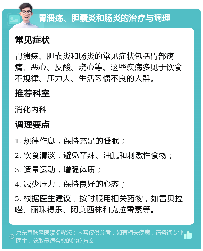 胃溃疡、胆囊炎和肠炎的治疗与调理 常见症状 胃溃疡、胆囊炎和肠炎的常见症状包括胃部疼痛、恶心、反酸、烧心等。这些疾病多见于饮食不规律、压力大、生活习惯不良的人群。 推荐科室 消化内科 调理要点 1. 规律作息，保持充足的睡眠； 2. 饮食清淡，避免辛辣、油腻和刺激性食物； 3. 适量运动，增强体质； 4. 减少压力，保持良好的心态； 5. 根据医生建议，按时服用相关药物，如雷贝拉唑、丽珠得乐、阿莫西林和克拉霉素等。