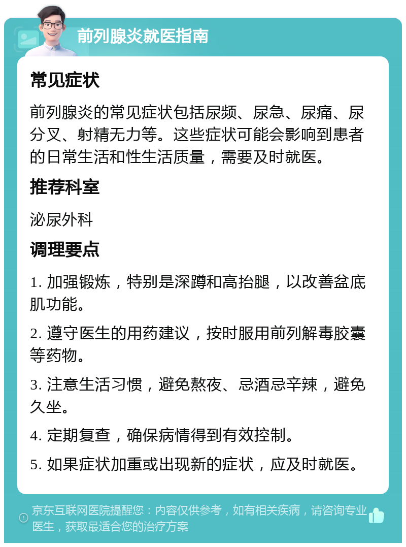 前列腺炎就医指南 常见症状 前列腺炎的常见症状包括尿频、尿急、尿痛、尿分叉、射精无力等。这些症状可能会影响到患者的日常生活和性生活质量，需要及时就医。 推荐科室 泌尿外科 调理要点 1. 加强锻炼，特别是深蹲和高抬腿，以改善盆底肌功能。 2. 遵守医生的用药建议，按时服用前列解毒胶囊等药物。 3. 注意生活习惯，避免熬夜、忌酒忌辛辣，避免久坐。 4. 定期复查，确保病情得到有效控制。 5. 如果症状加重或出现新的症状，应及时就医。