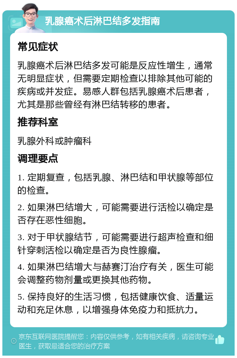 乳腺癌术后淋巴结多发指南 常见症状 乳腺癌术后淋巴结多发可能是反应性增生，通常无明显症状，但需要定期检查以排除其他可能的疾病或并发症。易感人群包括乳腺癌术后患者，尤其是那些曾经有淋巴结转移的患者。 推荐科室 乳腺外科或肿瘤科 调理要点 1. 定期复查，包括乳腺、淋巴结和甲状腺等部位的检查。 2. 如果淋巴结增大，可能需要进行活检以确定是否存在恶性细胞。 3. 对于甲状腺结节，可能需要进行超声检查和细针穿刺活检以确定是否为良性腺瘤。 4. 如果淋巴结增大与赫赛汀治疗有关，医生可能会调整药物剂量或更换其他药物。 5. 保持良好的生活习惯，包括健康饮食、适量运动和充足休息，以增强身体免疫力和抵抗力。