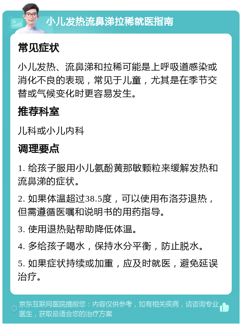 小儿发热流鼻涕拉稀就医指南 常见症状 小儿发热、流鼻涕和拉稀可能是上呼吸道感染或消化不良的表现，常见于儿童，尤其是在季节交替或气候变化时更容易发生。 推荐科室 儿科或小儿内科 调理要点 1. 给孩子服用小儿氨酚黄那敏颗粒来缓解发热和流鼻涕的症状。 2. 如果体温超过38.5度，可以使用布洛芬退热，但需遵循医嘱和说明书的用药指导。 3. 使用退热贴帮助降低体温。 4. 多给孩子喝水，保持水分平衡，防止脱水。 5. 如果症状持续或加重，应及时就医，避免延误治疗。