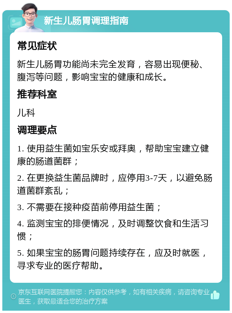 新生儿肠胃调理指南 常见症状 新生儿肠胃功能尚未完全发育，容易出现便秘、腹泻等问题，影响宝宝的健康和成长。 推荐科室 儿科 调理要点 1. 使用益生菌如宝乐安或拜奥，帮助宝宝建立健康的肠道菌群； 2. 在更换益生菌品牌时，应停用3-7天，以避免肠道菌群紊乱； 3. 不需要在接种疫苗前停用益生菌； 4. 监测宝宝的排便情况，及时调整饮食和生活习惯； 5. 如果宝宝的肠胃问题持续存在，应及时就医，寻求专业的医疗帮助。