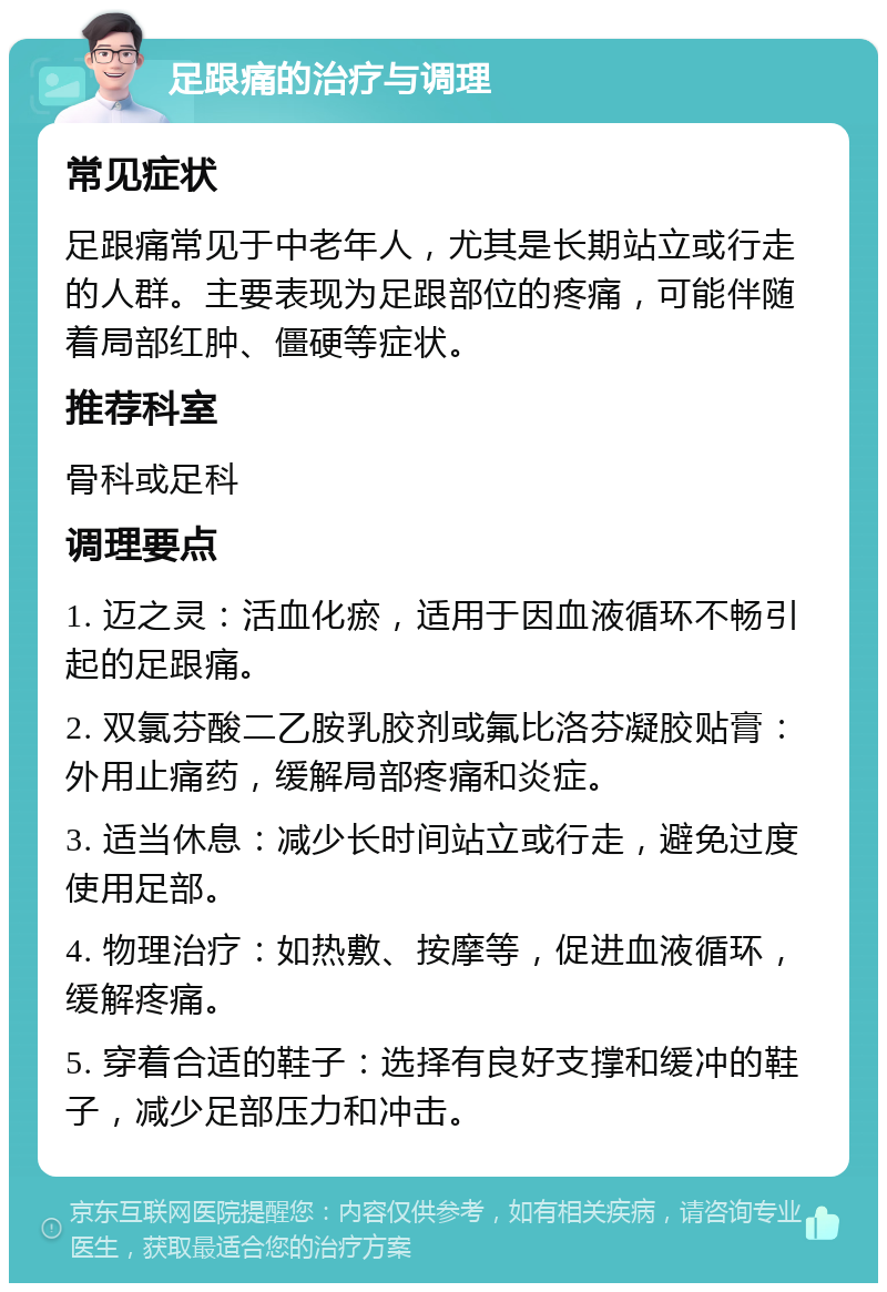 足跟痛的治疗与调理 常见症状 足跟痛常见于中老年人，尤其是长期站立或行走的人群。主要表现为足跟部位的疼痛，可能伴随着局部红肿、僵硬等症状。 推荐科室 骨科或足科 调理要点 1. 迈之灵：活血化瘀，适用于因血液循环不畅引起的足跟痛。 2. 双氯芬酸二乙胺乳胶剂或氟比洛芬凝胶贴膏：外用止痛药，缓解局部疼痛和炎症。 3. 适当休息：减少长时间站立或行走，避免过度使用足部。 4. 物理治疗：如热敷、按摩等，促进血液循环，缓解疼痛。 5. 穿着合适的鞋子：选择有良好支撑和缓冲的鞋子，减少足部压力和冲击。