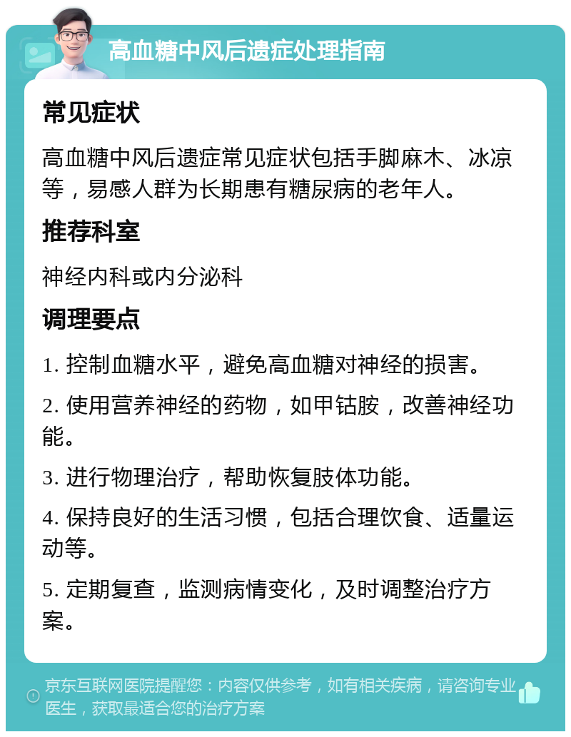 高血糖中风后遗症处理指南 常见症状 高血糖中风后遗症常见症状包括手脚麻木、冰凉等，易感人群为长期患有糖尿病的老年人。 推荐科室 神经内科或内分泌科 调理要点 1. 控制血糖水平，避免高血糖对神经的损害。 2. 使用营养神经的药物，如甲钴胺，改善神经功能。 3. 进行物理治疗，帮助恢复肢体功能。 4. 保持良好的生活习惯，包括合理饮食、适量运动等。 5. 定期复查，监测病情变化，及时调整治疗方案。