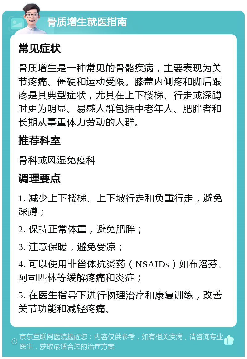 骨质增生就医指南 常见症状 骨质增生是一种常见的骨骼疾病，主要表现为关节疼痛、僵硬和运动受限。膝盖内侧疼和脚后跟疼是其典型症状，尤其在上下楼梯、行走或深蹲时更为明显。易感人群包括中老年人、肥胖者和长期从事重体力劳动的人群。 推荐科室 骨科或风湿免疫科 调理要点 1. 减少上下楼梯、上下坡行走和负重行走，避免深蹲； 2. 保持正常体重，避免肥胖； 3. 注意保暖，避免受凉； 4. 可以使用非甾体抗炎药（NSAIDs）如布洛芬、阿司匹林等缓解疼痛和炎症； 5. 在医生指导下进行物理治疗和康复训练，改善关节功能和减轻疼痛。