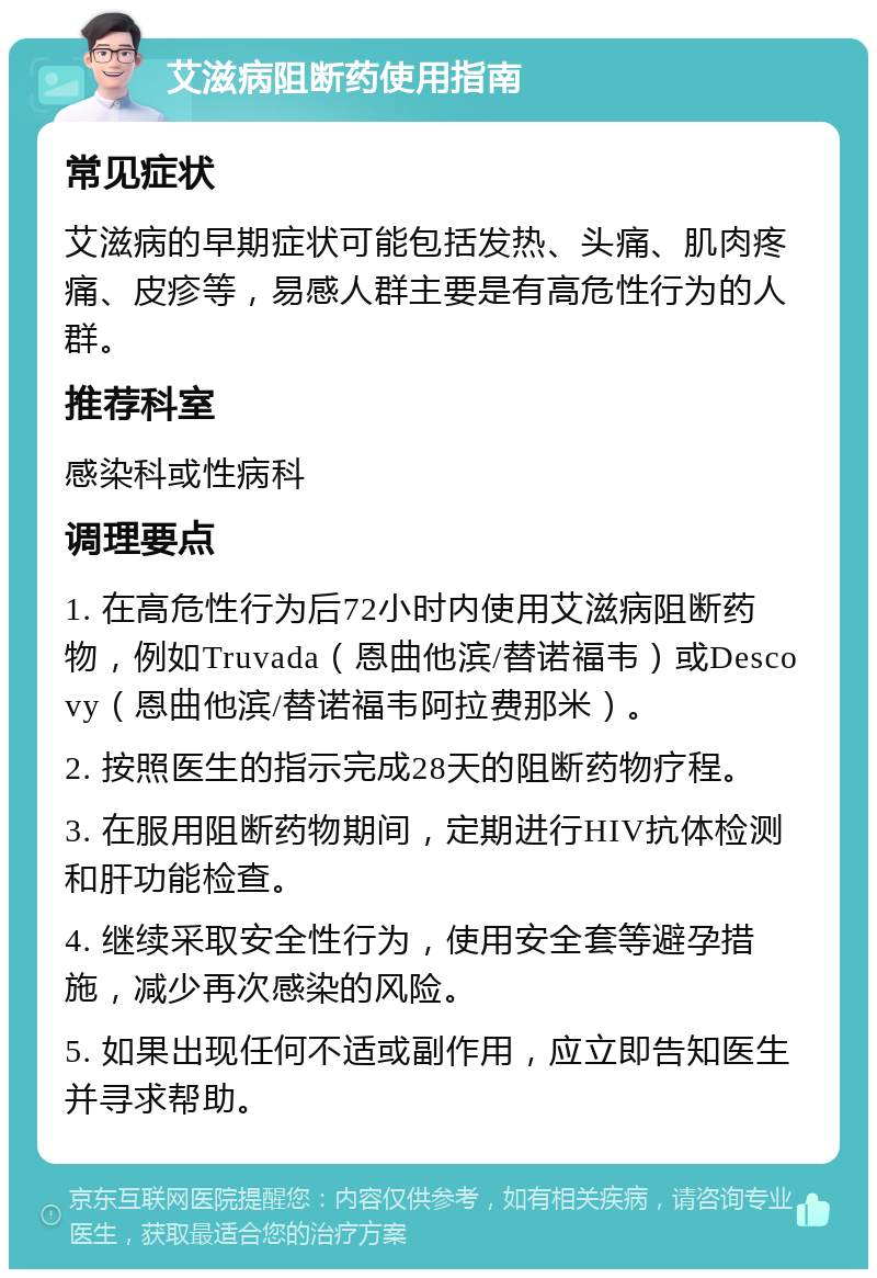 艾滋病阻断药使用指南 常见症状 艾滋病的早期症状可能包括发热、头痛、肌肉疼痛、皮疹等，易感人群主要是有高危性行为的人群。 推荐科室 感染科或性病科 调理要点 1. 在高危性行为后72小时内使用艾滋病阻断药物，例如Truvada（恩曲他滨/替诺福韦）或Descovy（恩曲他滨/替诺福韦阿拉费那米）。 2. 按照医生的指示完成28天的阻断药物疗程。 3. 在服用阻断药物期间，定期进行HIV抗体检测和肝功能检查。 4. 继续采取安全性行为，使用安全套等避孕措施，减少再次感染的风险。 5. 如果出现任何不适或副作用，应立即告知医生并寻求帮助。