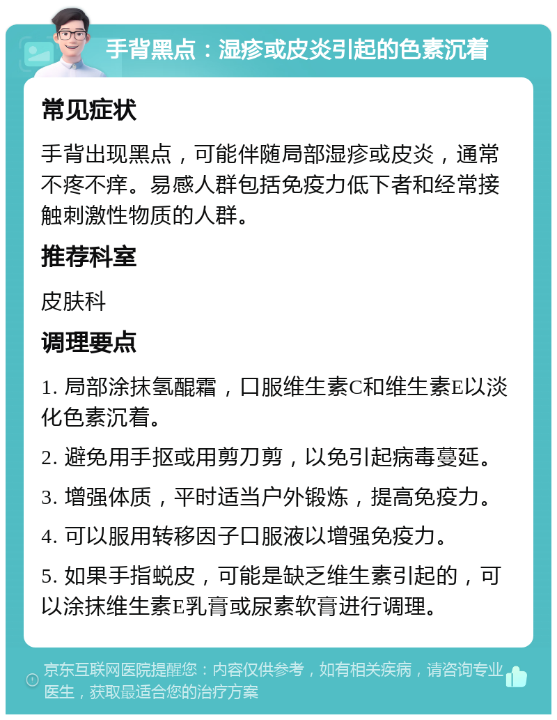 手背黑点：湿疹或皮炎引起的色素沉着 常见症状 手背出现黑点，可能伴随局部湿疹或皮炎，通常不疼不痒。易感人群包括免疫力低下者和经常接触刺激性物质的人群。 推荐科室 皮肤科 调理要点 1. 局部涂抹氢醌霜，口服维生素C和维生素E以淡化色素沉着。 2. 避免用手抠或用剪刀剪，以免引起病毒蔓延。 3. 增强体质，平时适当户外锻炼，提高免疫力。 4. 可以服用转移因子口服液以增强免疫力。 5. 如果手指蜕皮，可能是缺乏维生素引起的，可以涂抹维生素E乳膏或尿素软膏进行调理。