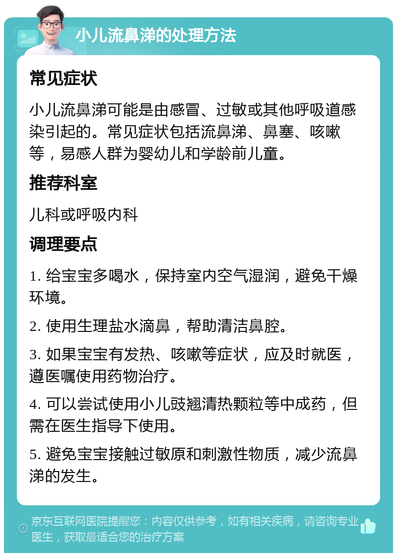 小儿流鼻涕的处理方法 常见症状 小儿流鼻涕可能是由感冒、过敏或其他呼吸道感染引起的。常见症状包括流鼻涕、鼻塞、咳嗽等，易感人群为婴幼儿和学龄前儿童。 推荐科室 儿科或呼吸内科 调理要点 1. 给宝宝多喝水，保持室内空气湿润，避免干燥环境。 2. 使用生理盐水滴鼻，帮助清洁鼻腔。 3. 如果宝宝有发热、咳嗽等症状，应及时就医，遵医嘱使用药物治疗。 4. 可以尝试使用小儿豉翘清热颗粒等中成药，但需在医生指导下使用。 5. 避免宝宝接触过敏原和刺激性物质，减少流鼻涕的发生。