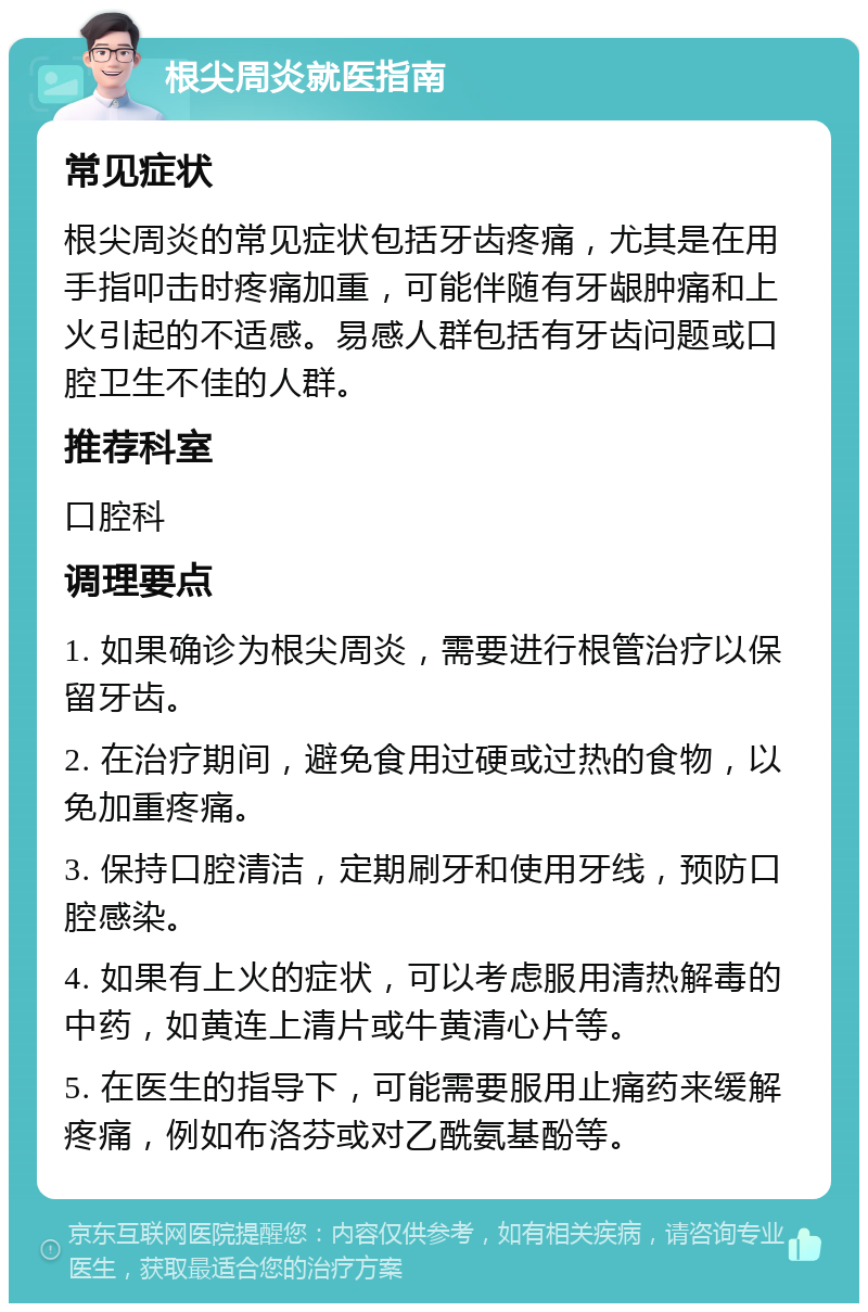 根尖周炎就医指南 常见症状 根尖周炎的常见症状包括牙齿疼痛，尤其是在用手指叩击时疼痛加重，可能伴随有牙龈肿痛和上火引起的不适感。易感人群包括有牙齿问题或口腔卫生不佳的人群。 推荐科室 口腔科 调理要点 1. 如果确诊为根尖周炎，需要进行根管治疗以保留牙齿。 2. 在治疗期间，避免食用过硬或过热的食物，以免加重疼痛。 3. 保持口腔清洁，定期刷牙和使用牙线，预防口腔感染。 4. 如果有上火的症状，可以考虑服用清热解毒的中药，如黄连上清片或牛黄清心片等。 5. 在医生的指导下，可能需要服用止痛药来缓解疼痛，例如布洛芬或对乙酰氨基酚等。