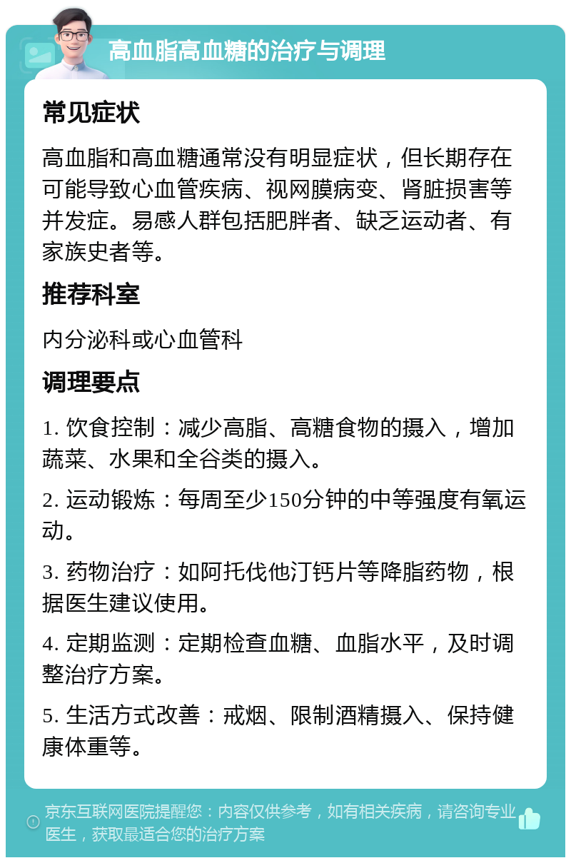 高血脂高血糖的治疗与调理 常见症状 高血脂和高血糖通常没有明显症状，但长期存在可能导致心血管疾病、视网膜病变、肾脏损害等并发症。易感人群包括肥胖者、缺乏运动者、有家族史者等。 推荐科室 内分泌科或心血管科 调理要点 1. 饮食控制：减少高脂、高糖食物的摄入，增加蔬菜、水果和全谷类的摄入。 2. 运动锻炼：每周至少150分钟的中等强度有氧运动。 3. 药物治疗：如阿托伐他汀钙片等降脂药物，根据医生建议使用。 4. 定期监测：定期检查血糖、血脂水平，及时调整治疗方案。 5. 生活方式改善：戒烟、限制酒精摄入、保持健康体重等。