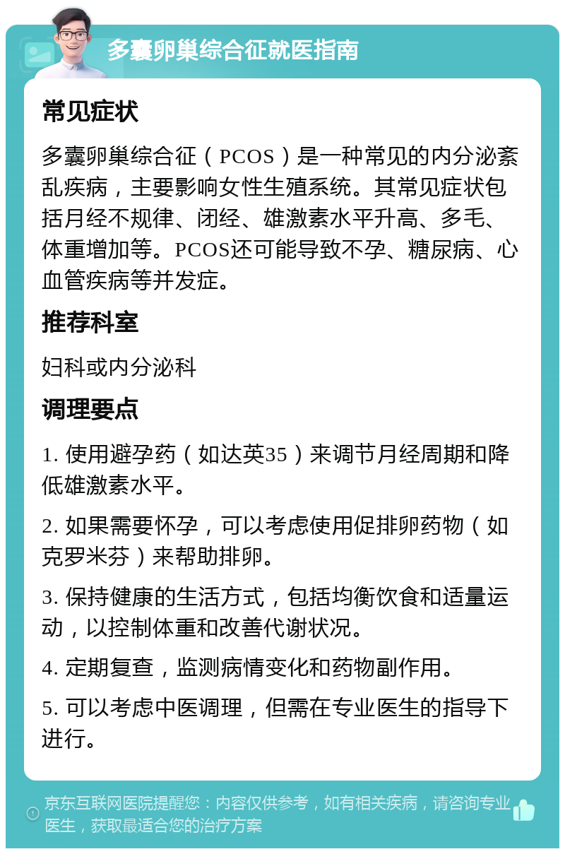 多囊卵巢综合征就医指南 常见症状 多囊卵巢综合征（PCOS）是一种常见的内分泌紊乱疾病，主要影响女性生殖系统。其常见症状包括月经不规律、闭经、雄激素水平升高、多毛、体重增加等。PCOS还可能导致不孕、糖尿病、心血管疾病等并发症。 推荐科室 妇科或内分泌科 调理要点 1. 使用避孕药（如达英35）来调节月经周期和降低雄激素水平。 2. 如果需要怀孕，可以考虑使用促排卵药物（如克罗米芬）来帮助排卵。 3. 保持健康的生活方式，包括均衡饮食和适量运动，以控制体重和改善代谢状况。 4. 定期复查，监测病情变化和药物副作用。 5. 可以考虑中医调理，但需在专业医生的指导下进行。