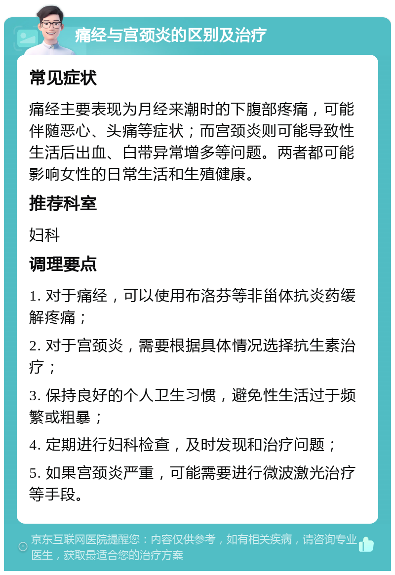 痛经与宫颈炎的区别及治疗 常见症状 痛经主要表现为月经来潮时的下腹部疼痛，可能伴随恶心、头痛等症状；而宫颈炎则可能导致性生活后出血、白带异常增多等问题。两者都可能影响女性的日常生活和生殖健康。 推荐科室 妇科 调理要点 1. 对于痛经，可以使用布洛芬等非甾体抗炎药缓解疼痛； 2. 对于宫颈炎，需要根据具体情况选择抗生素治疗； 3. 保持良好的个人卫生习惯，避免性生活过于频繁或粗暴； 4. 定期进行妇科检查，及时发现和治疗问题； 5. 如果宫颈炎严重，可能需要进行微波激光治疗等手段。