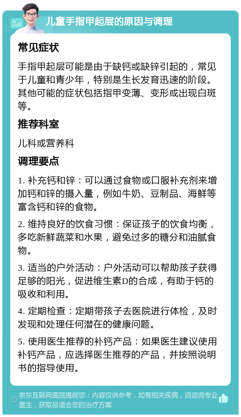 儿童手指甲起层的原因与调理 常见症状 手指甲起层可能是由于缺钙或缺锌引起的，常见于儿童和青少年，特别是生长发育迅速的阶段。其他可能的症状包括指甲变薄、变形或出现白斑等。 推荐科室 儿科或营养科 调理要点 1. 补充钙和锌：可以通过食物或口服补充剂来增加钙和锌的摄入量，例如牛奶、豆制品、海鲜等富含钙和锌的食物。 2. 维持良好的饮食习惯：保证孩子的饮食均衡，多吃新鲜蔬菜和水果，避免过多的糖分和油腻食物。 3. 适当的户外活动：户外活动可以帮助孩子获得足够的阳光，促进维生素D的合成，有助于钙的吸收和利用。 4. 定期检查：定期带孩子去医院进行体检，及时发现和处理任何潜在的健康问题。 5. 使用医生推荐的补钙产品：如果医生建议使用补钙产品，应选择医生推荐的产品，并按照说明书的指导使用。