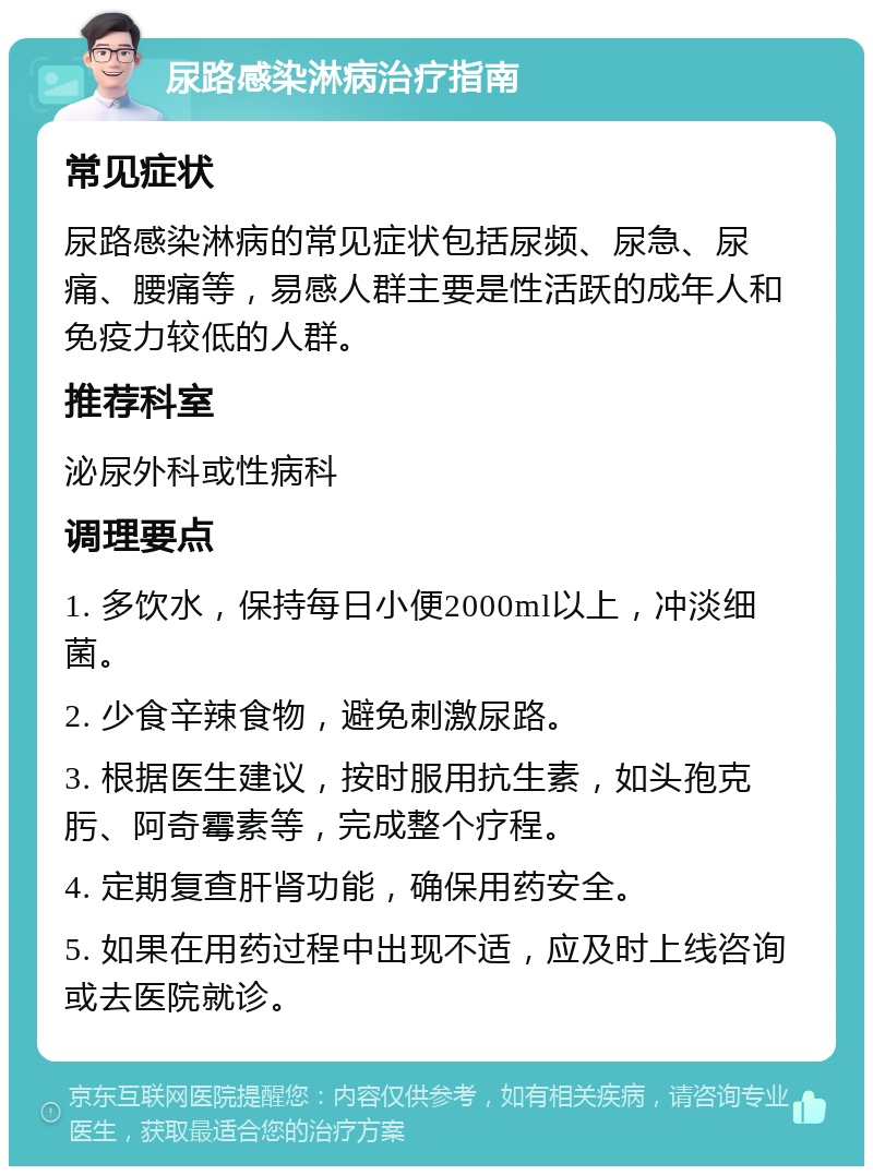 尿路感染淋病治疗指南 常见症状 尿路感染淋病的常见症状包括尿频、尿急、尿痛、腰痛等，易感人群主要是性活跃的成年人和免疫力较低的人群。 推荐科室 泌尿外科或性病科 调理要点 1. 多饮水，保持每日小便2000ml以上，冲淡细菌。 2. 少食辛辣食物，避免刺激尿路。 3. 根据医生建议，按时服用抗生素，如头孢克肟、阿奇霉素等，完成整个疗程。 4. 定期复查肝肾功能，确保用药安全。 5. 如果在用药过程中出现不适，应及时上线咨询或去医院就诊。