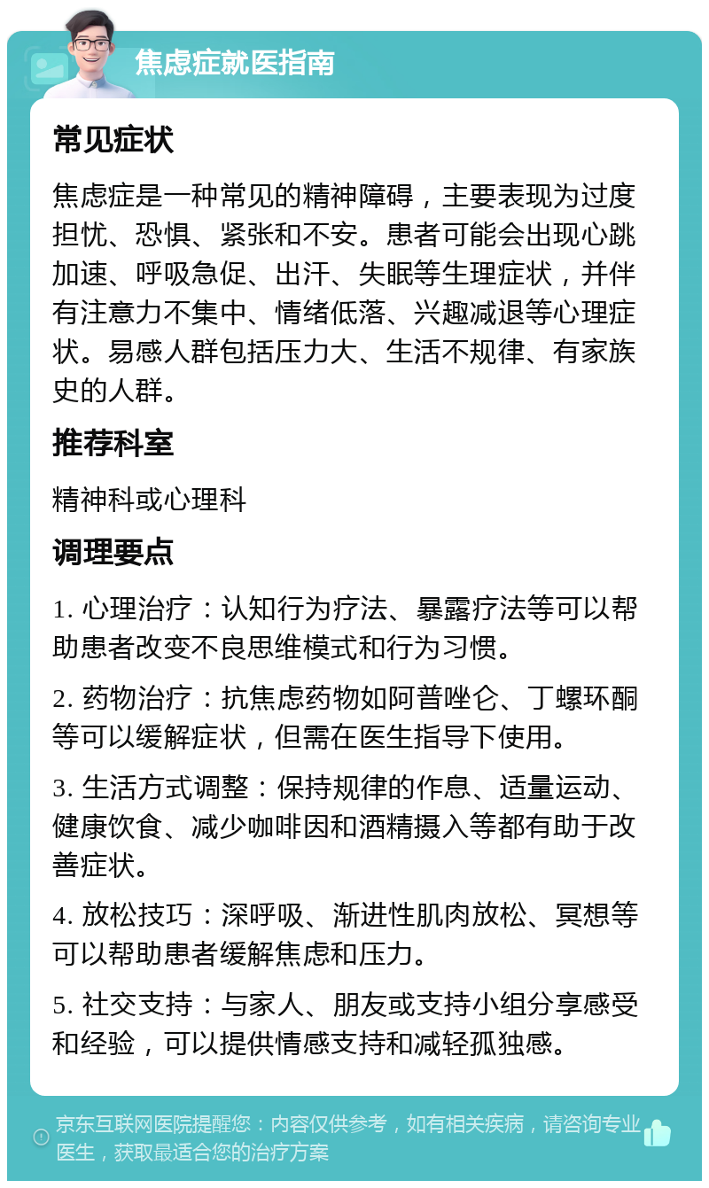 焦虑症就医指南 常见症状 焦虑症是一种常见的精神障碍，主要表现为过度担忧、恐惧、紧张和不安。患者可能会出现心跳加速、呼吸急促、出汗、失眠等生理症状，并伴有注意力不集中、情绪低落、兴趣减退等心理症状。易感人群包括压力大、生活不规律、有家族史的人群。 推荐科室 精神科或心理科 调理要点 1. 心理治疗：认知行为疗法、暴露疗法等可以帮助患者改变不良思维模式和行为习惯。 2. 药物治疗：抗焦虑药物如阿普唑仑、丁螺环酮等可以缓解症状，但需在医生指导下使用。 3. 生活方式调整：保持规律的作息、适量运动、健康饮食、减少咖啡因和酒精摄入等都有助于改善症状。 4. 放松技巧：深呼吸、渐进性肌肉放松、冥想等可以帮助患者缓解焦虑和压力。 5. 社交支持：与家人、朋友或支持小组分享感受和经验，可以提供情感支持和减轻孤独感。