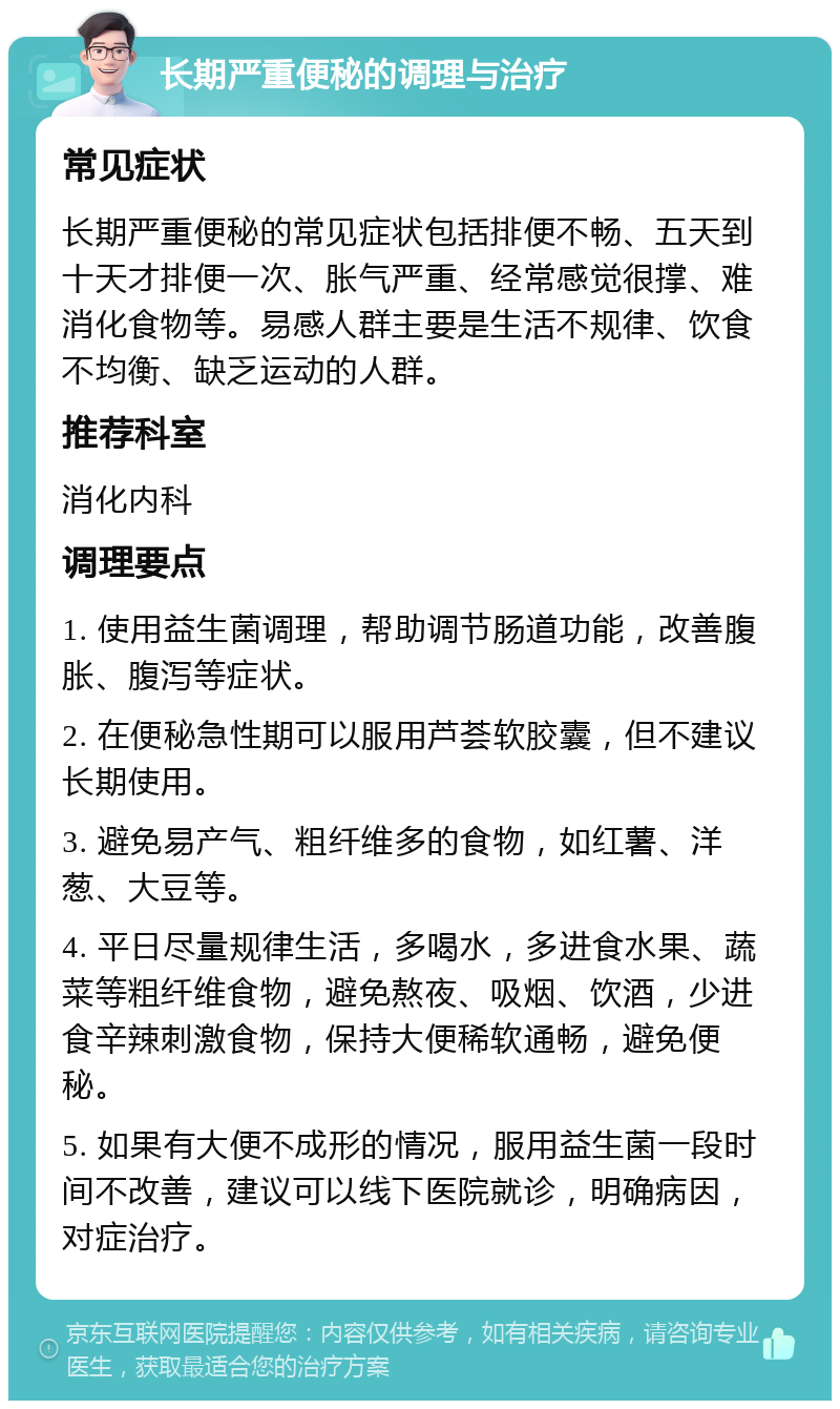 长期严重便秘的调理与治疗 常见症状 长期严重便秘的常见症状包括排便不畅、五天到十天才排便一次、胀气严重、经常感觉很撑、难消化食物等。易感人群主要是生活不规律、饮食不均衡、缺乏运动的人群。 推荐科室 消化内科 调理要点 1. 使用益生菌调理，帮助调节肠道功能，改善腹胀、腹泻等症状。 2. 在便秘急性期可以服用芦荟软胶囊，但不建议长期使用。 3. 避免易产气、粗纤维多的食物，如红薯、洋葱、大豆等。 4. 平日尽量规律生活，多喝水，多进食水果、蔬菜等粗纤维食物，避免熬夜、吸烟、饮酒，少进食辛辣刺激食物，保持大便稀软通畅，避免便秘。 5. 如果有大便不成形的情况，服用益生菌一段时间不改善，建议可以线下医院就诊，明确病因，对症治疗。