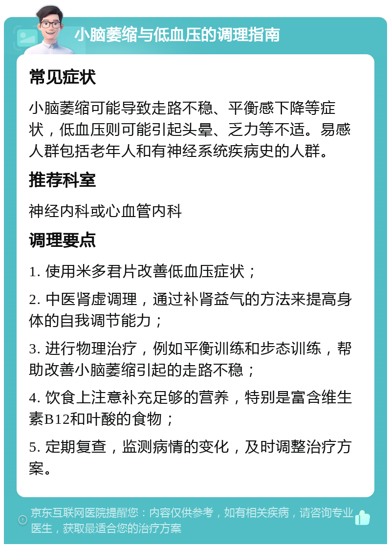 小脑萎缩与低血压的调理指南 常见症状 小脑萎缩可能导致走路不稳、平衡感下降等症状，低血压则可能引起头晕、乏力等不适。易感人群包括老年人和有神经系统疾病史的人群。 推荐科室 神经内科或心血管内科 调理要点 1. 使用米多君片改善低血压症状； 2. 中医肾虚调理，通过补肾益气的方法来提高身体的自我调节能力； 3. 进行物理治疗，例如平衡训练和步态训练，帮助改善小脑萎缩引起的走路不稳； 4. 饮食上注意补充足够的营养，特别是富含维生素B12和叶酸的食物； 5. 定期复查，监测病情的变化，及时调整治疗方案。