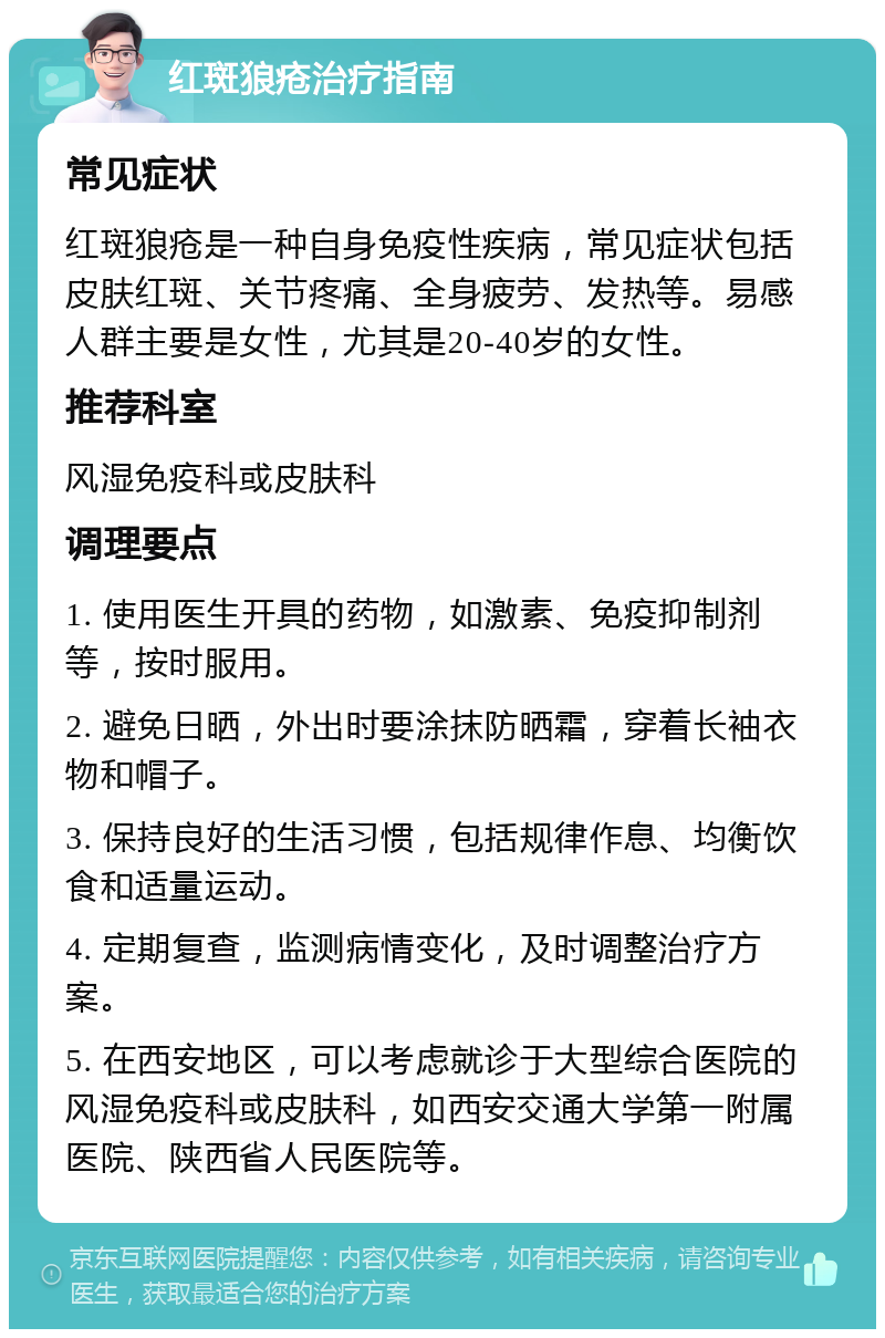 红斑狼疮治疗指南 常见症状 红斑狼疮是一种自身免疫性疾病，常见症状包括皮肤红斑、关节疼痛、全身疲劳、发热等。易感人群主要是女性，尤其是20-40岁的女性。 推荐科室 风湿免疫科或皮肤科 调理要点 1. 使用医生开具的药物，如激素、免疫抑制剂等，按时服用。 2. 避免日晒，外出时要涂抹防晒霜，穿着长袖衣物和帽子。 3. 保持良好的生活习惯，包括规律作息、均衡饮食和适量运动。 4. 定期复查，监测病情变化，及时调整治疗方案。 5. 在西安地区，可以考虑就诊于大型综合医院的风湿免疫科或皮肤科，如西安交通大学第一附属医院、陕西省人民医院等。