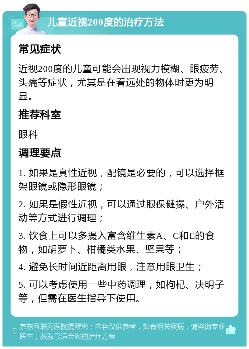 儿童近视200度的治疗方法 常见症状 近视200度的儿童可能会出现视力模糊、眼疲劳、头痛等症状，尤其是在看远处的物体时更为明显。 推荐科室 眼科 调理要点 1. 如果是真性近视，配镜是必要的，可以选择框架眼镜或隐形眼镜； 2. 如果是假性近视，可以通过眼保健操、户外活动等方式进行调理； 3. 饮食上可以多摄入富含维生素A、C和E的食物，如胡萝卜、柑橘类水果、坚果等； 4. 避免长时间近距离用眼，注意用眼卫生； 5. 可以考虑使用一些中药调理，如枸杞、决明子等，但需在医生指导下使用。