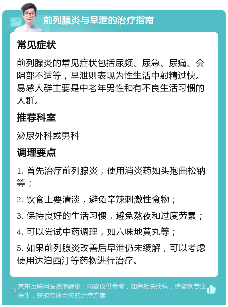 前列腺炎与早泄的治疗指南 常见症状 前列腺炎的常见症状包括尿频、尿急、尿痛、会阴部不适等，早泄则表现为性生活中射精过快。易感人群主要是中老年男性和有不良生活习惯的人群。 推荐科室 泌尿外科或男科 调理要点 1. 首先治疗前列腺炎，使用消炎药如头孢曲松钠等； 2. 饮食上要清淡，避免辛辣刺激性食物； 3. 保持良好的生活习惯，避免熬夜和过度劳累； 4. 可以尝试中药调理，如六味地黄丸等； 5. 如果前列腺炎改善后早泄仍未缓解，可以考虑使用达泊西汀等药物进行治疗。