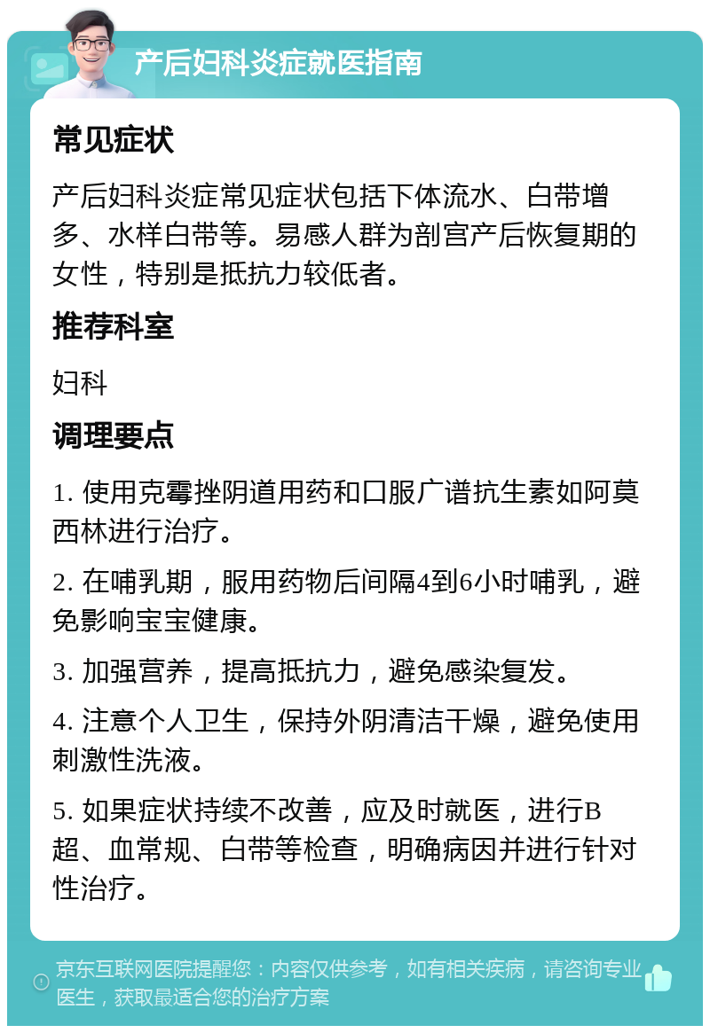 产后妇科炎症就医指南 常见症状 产后妇科炎症常见症状包括下体流水、白带增多、水样白带等。易感人群为剖宫产后恢复期的女性，特别是抵抗力较低者。 推荐科室 妇科 调理要点 1. 使用克霉挫阴道用药和口服广谱抗生素如阿莫西林进行治疗。 2. 在哺乳期，服用药物后间隔4到6小时哺乳，避免影响宝宝健康。 3. 加强营养，提高抵抗力，避免感染复发。 4. 注意个人卫生，保持外阴清洁干燥，避免使用刺激性洗液。 5. 如果症状持续不改善，应及时就医，进行B超、血常规、白带等检查，明确病因并进行针对性治疗。