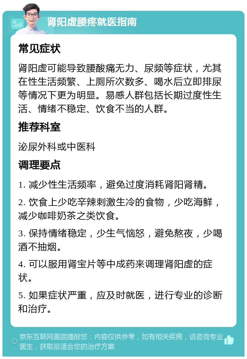 肾阳虚腰疼就医指南 常见症状 肾阳虚可能导致腰酸痛无力、尿频等症状，尤其在性生活频繁、上厕所次数多、喝水后立即排尿等情况下更为明显。易感人群包括长期过度性生活、情绪不稳定、饮食不当的人群。 推荐科室 泌尿外科或中医科 调理要点 1. 减少性生活频率，避免过度消耗肾阳肾精。 2. 饮食上少吃辛辣刺激生冷的食物，少吃海鲜，减少咖啡奶茶之类饮食。 3. 保持情绪稳定，少生气恼怒，避免熬夜，少喝酒不抽烟。 4. 可以服用肾宝片等中成药来调理肾阳虚的症状。 5. 如果症状严重，应及时就医，进行专业的诊断和治疗。